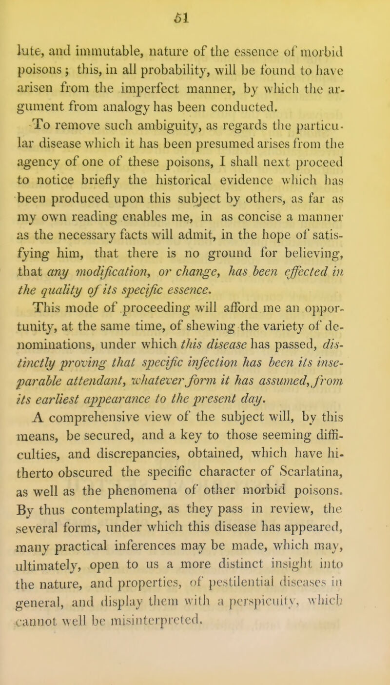 ^1 lute, and immutable, nature of the essence of morbid poisons ; tliis, in ail probability, will be found to have arisen from the imperfect manner, by which the ar- gument from analogy has been conducted. To remove such ambiguity, as regards the particu- lar disease which it has been presumed arises from the agency of one of these poisons, I shall next proceed to notice briefly the historical evidence which has been produced upon this subject by others, as far as my own reading enables me, in as concise a manner as the necessary facts will admit, in the hope of satis- fying him, that there is no ground for believing, that any modification, or change, has been effected in the quality of its specific essence. This mode of proceeding will afford me an oppor- tunity, at the same time, of shewing the variety of de- nominations, under which tJiis disease has passed, 0^/6- tinctly proving that specific injection has been its inse- parable attendanty whateverfi)rm it has assumed, from its earliest appearance to the present day. A comprehensive view of the subject will, by this means, be secured, and a key to those seeming diffi- culties, and discrepancies, obtained, which have hi- therto obscured the specific character of Scarlatina, as well as the phenomena of other morbid poisons. By thus contemplating, as they pass in review, the several forms, under wiiich this disease has appeared, many practical inferences may be made, which may, ultimately, open to us a more distinct insight into the nature, and properties, of pestilential diseases in genera], and disphiy them with a perspicuity, which •annol well be misinterpreted.