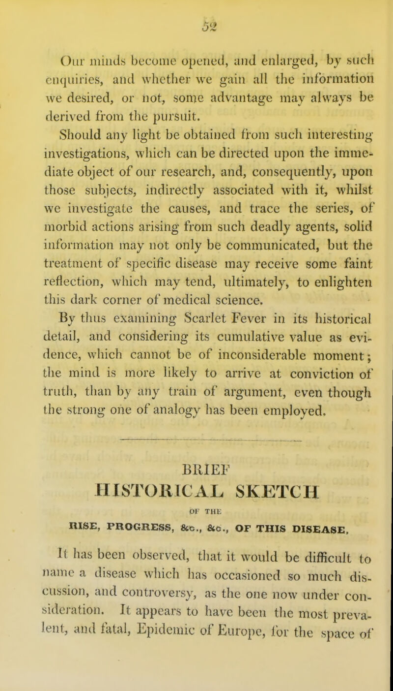 Our niiuds become opened, and enlarged, by such enquiries, and whether we gain all the information we desired, or not, some advantage may always be derived from the pursuit. Should any light be obtained from such interesting- investigations, which can be directed upon the imme- diate object of our research, and, consec2uently, upon those subjects, indirectly associated with it, whilst we investigate the causes, and trace the series, of morbid actions arising from such deadly agents, solid information may not only be communicated, but the treatment of specific disease may receive some faint reflection, which may tend, ultimately, to enlighten this dark corner of medical science. By thus examining Scarlet Fever in its historical detail, and considering its cumulative value as evi- dence, which cannot be of inconsiderable moment; the mind is more likely to arrive at conviction of truth, than by any train of argument, even though the strong one of analogy has been employed. BRIEF HISTORICAL SKETCH or THE RISE, PROGRESS, fitc, &c., OF THIS DISEASE, It has been observed, that it would be difficult to name a disease which has occasioned so much dis- cussion, and controversy, as the one now under con- sideration. It appears to have been the most preva- lent, and fatal, Epidemic of Europe, for the space of