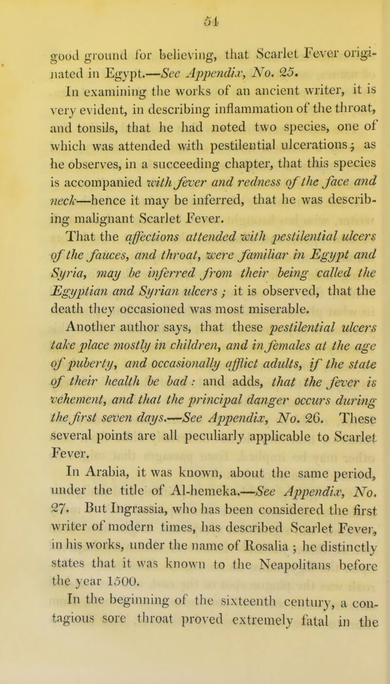 6h good gi ouiul for believing, that Scarlet Fever origi- jKited in Egypt.—Sec Appendid\ No. 25. In examining the works of an ancient writer, it is very evident, in describing inflammation of the throat, and tonsils, that he had noted two species, one of which was attended with pestilential idcerations^ as he observes, in a succeeding chapter, that this species is accompanied with Jever and redness of the face and neck—hence it may be inferred, that he was describ- ing mahgnant Scarlet JFever. That the affections attended with pestilential ulcers of the fauces, and throaty were familiar in Egypt and Sijiia, may be inferred from their being called the Egyptian and Syrian ulcers ; it is observed, that tlie death they occasioned was most miserable. Another author says, that these pestilential ulcers take place mostly in children, and in females at the age of puberty, and occasionally afflict adidts, if the state of their health be bad: and adds, that the fever is vehement, a?id that the principal danger occurs diiri?ig thefrst seven days.—See Appendix, No. 26. These several points are all peculiarly applicable to Scarlet Fever, In Arabia, it was known, about the same period, under the title of Al-hemeka.—See Appendix, No. 27. But Ingrassia, who has been considered the first WTiter of modern times, has described Scarlet Fevei'^ in his works, under the name of Rosalia : he distinctly states that it was known to the Neapolitans before the year 1500. In the beginnuig of the sixteenth century, a con- tagious sore throat proved extremely fatal ii] the