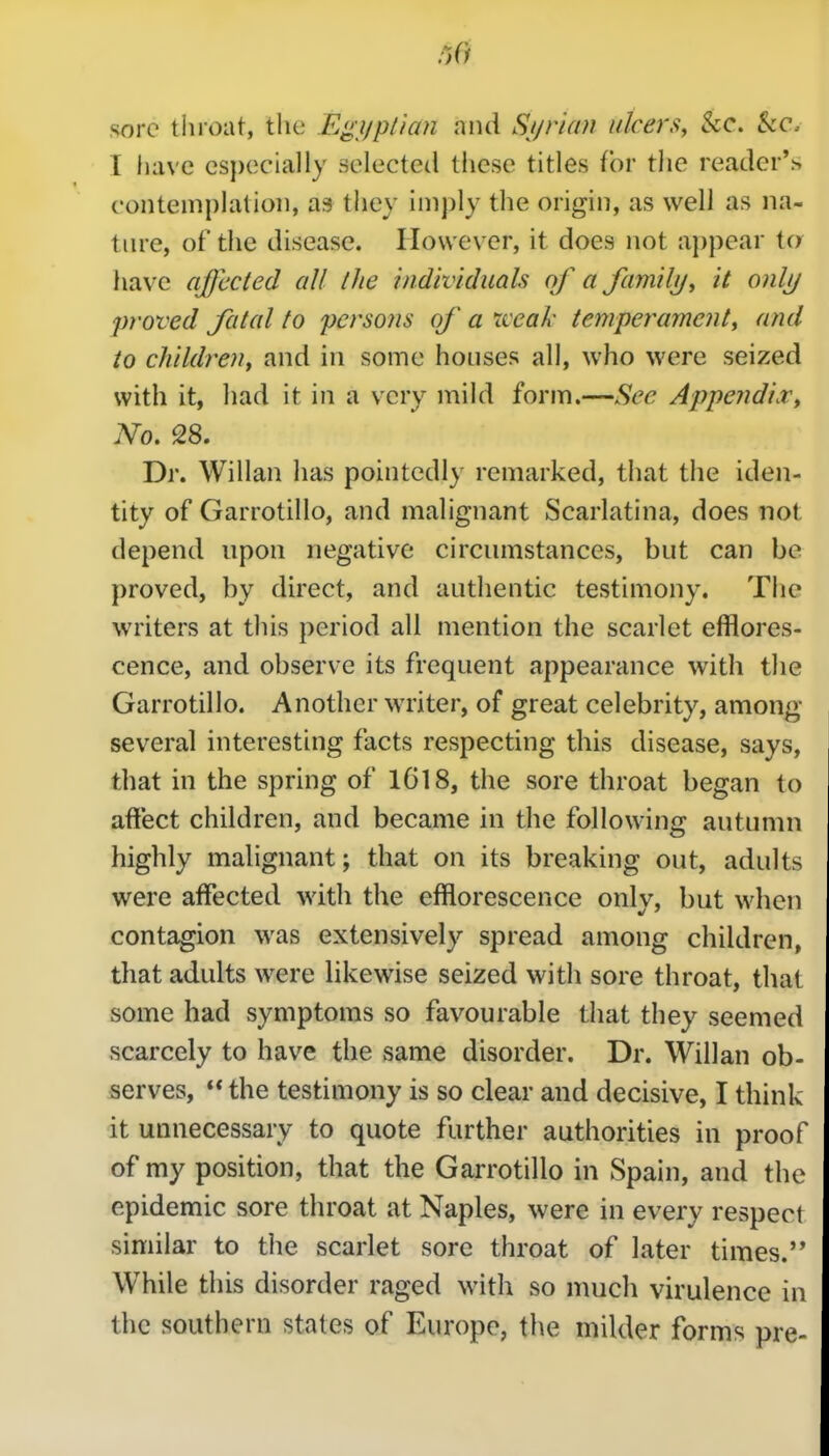 sore tluoat, the Egi/p/ian niui Sjjrian ulcers, kc. kc. I have especially selected these titles for the reader's contemplation, as they imply the origin, as well as na- ture, of the disease. However, it does not appear to have affected all the individuals of a family, it onljj proved fatal to persons of a xceak temperament, and to children^ and in some houses all, who were seized with it, had it in a very mild form.—See Appendi.v, No. 28. Dr. Willan has pointedly remarked, that the iden- tity of Garrotillo, and malignant Scarlatina, does not depend npon negative circumstances, but can be proved, by direct, and authentic testimony. The writers at this period all mention the scarlet efflores- cence, and observe its frequent appearance with the Garrotillo. Another writer, of great celebrity, amonf>- several interesting facts respecting this disease, says, that in the spring of 1618, the sore throat began to affect children, and became in the following autumn highly malignant; that on its breaking out, adults were affected with the efflorescence onlv, but when contagion was extensively spread among children, that adults were likewise seized with sore throat, that some had symptoms so favourable that they seemed scarcely to have the same disorder. Dr. Willan ob- serves,  the testimony is so clear and decisive, I think it unnecessary to quote further authorities in proof of my position, that the Garrotillo in Spain, and the epidemic sore throat at Naples, were in every respect similar to the scarlet sore throat of later times. While this disorder raged with so much virulence in the southern states of Europe, the milder forms pre-