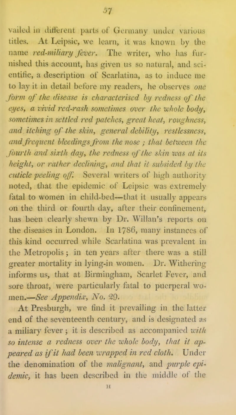 vailed in difierent parts of Geniuiiiy under various titles. At Leipsic, we leani, it was known by the name red-miliary fever. The writer, who has fur- nished this account, has given us so natural, and sci- entific, a description of Scarlatina, as to induce me to lay it in detail before my readers, he observes one form of the disease is characterised hrj trdness of the eyesy a vivid red-rash sometimes over the whole hodijy sometimes in settled red patches^ great heat, roughness, and itching of the skin, general debilitj/, restlessness, and frequent bleedings from the nose ; that between the fourth and sixth day, the redness of the skin was at its height, or rather declining, and that it subsided by tlie cuticle peeling off. Several writers of high authority noted, that the epidemic of Leipsic was extremely fatal to women in cliild-bed—that it usually appears on the third or fourth day, after their confinement, has been clearly shewn by Dr. Willan*s reports on the diseases in London. In I786, many instances of this kind occurred while Scarlatina was prevalent in the Metropolis ; in ten years after there was a still greater mortality in lying-in women. Dr. Withering informs us, that at Birmingham, Scarlet Fever, and sore throat, were particularly fatal to puerperal wo- men.—See Appendix, No. 29. At Presburgb, we find it prevailing in the latter end of the seventeenth century, and is designated as a miliary fever ; it is described as accompanied with so intense a redness over the whole body, that it ap- peared as if it had been wrapped in red cloth. Under the denomination of the malignant, and purple epi- demic, it has been described in the middle of the 11