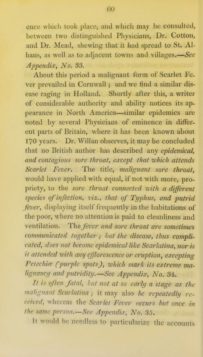 ence which took place, and vvliich may be consulted, between two distinguished Physicians, Dr. Cotton, and Dr. Mead, shewing that it had spread to St. Al- bans, as well as to adjacent towns and villages.—See AppendLv, No. 33. About this period a malignant form of Scarlet Fe- ver prevailed in Cornwall ; and we find a similar dis- ease raging in Holland. Shortly after this, a writer of considerable authority and ability notices its ap- pearance in North America—similar epidemics are noted by several Physicians of eminence in differ- ent parts of Britain, where it has been known about 170 years. Dr. Willan observes, it may be concluded that no British author has described any epidemical, and contagious sore throat, except that which attends Scarlet Fever. The title, malignant sore throat, would have applied with equal, if not with more, pro- priety, to the sore throat comiec.ted xvith a different species ofinfections viz., that of Typhus, and putrid fever, displaying itself frequently in the habitations of the poor, where no attention is paid to cleanliness and ventilation. The fever and sore throat are sometimes communicated together; hut the disease, thus compli- cated, does not become epidemical like Scarlatina, nor is it attended mth any efflorescence or eruptio7i, excepting Petechife (-purple spots), which mark its extreme ma- lignancij and putridity.—See Appendix, No. 34^ It is often fatal, hut not at so early a stage as the maUgnant Scarlatina; it may also be repeatedly re- ceived, whereas the Scarlet Fever occurs but once in the same person.-—See Appendix, No. 35, It would be needless to particularize the accounts