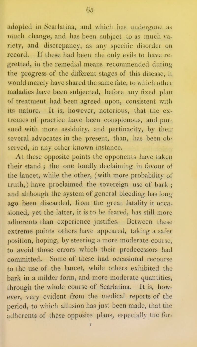 adopted in Scarlatina, and vvhicli lias undergone as much change, and lias been subject to as much va- riety, and discrepancy, as any specific disorder on record. If these liad been the only evils to have re- gretted, in the remedial means recommended during the progress of the different stages of this disease, it would merely have shared the same fate, to whicii other maladies have been subjected, before any fixed plan of treatment had been agreed upon, consistent with its nature. It is, however, notorious, that the ex- tremes of practice have been conspicuous, and pur- sued with more assiduity, and pertinacity, by their several advocates in the present, than, has been ob- served, in any other known instance. At these opposite points the opponents have taken their stand ; the one loudly declaiming in favour of the lancet, while the other, (with more probability of truth,) have proclaimed the sovereign use of bark ; and although the system of general bleeding has long- ago been discarded, from the great fatality it occa- sioned, yet the latter, it is to be feared, has still more adherents than experience justifies. Between these extreme points others have appeared, taking a safer position, hoping, by steering a more moderate course, to avoid those errors which their predecessors had committed. Some of these had occasional recourse to the use of the lancet, while others exhibited the bark in a milder form, and more moderate quantities, through the whole course of Scarlatina. It is, how- ever, very evident from tlie medical reports of the period, to which allusion has just been made, that the adherents of these opposite plans, especially the for- X