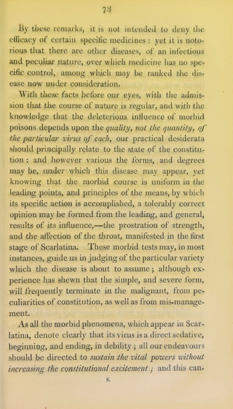 7^ By these remarks, it is not intended to deny tlie efficacy of certain specific medicines : yet it is noto- rious that there are other diseases, of an infections and peculiai' nature, over which medicine has no spe- cific control, among which may be ranked tJie dis- ease now uiicler consideration. With tliese facts before our eyes, witl^ the a,d«)is- sion that tXie course of nature is regidar, and witii the knowledge that the deleterious influence of morbid poisons depends upon the qualilj/, fio( the quanlity^ of the particular virus of each, our practical desiderata should principally relate to the state of the constitu- tion : and however various the forms, and degrees may be, under \yluch this disease may appear, yet knowing that the morbid course is uniform in the leading points, and principles of tlie means, by w hich its specific action is accomplished, a tolerably correct opinion may be formed from the leading, and general, results of its influence,—the prostration of strength, and the aifection of the tliroat, manifested in the first stage of Scarlatina. These morbid tests may, in most instances, guide us in judging of the particular variety which the disease is about to assume; although ex- perience has shewn that the simple, and severe form, will frequently terminate in the malignant, from pe- culiarities of constitution, as well as from mis-manage- ment. As all the morbid phenomena, which appear in Scar- latina, denote clearly that its virus is a direct sedative, beginning, and ending, in debility ; all our endeavours should be directed to sustain the vital powers xvithout increasing the constitutional ea:citemcnt ; and this can- K