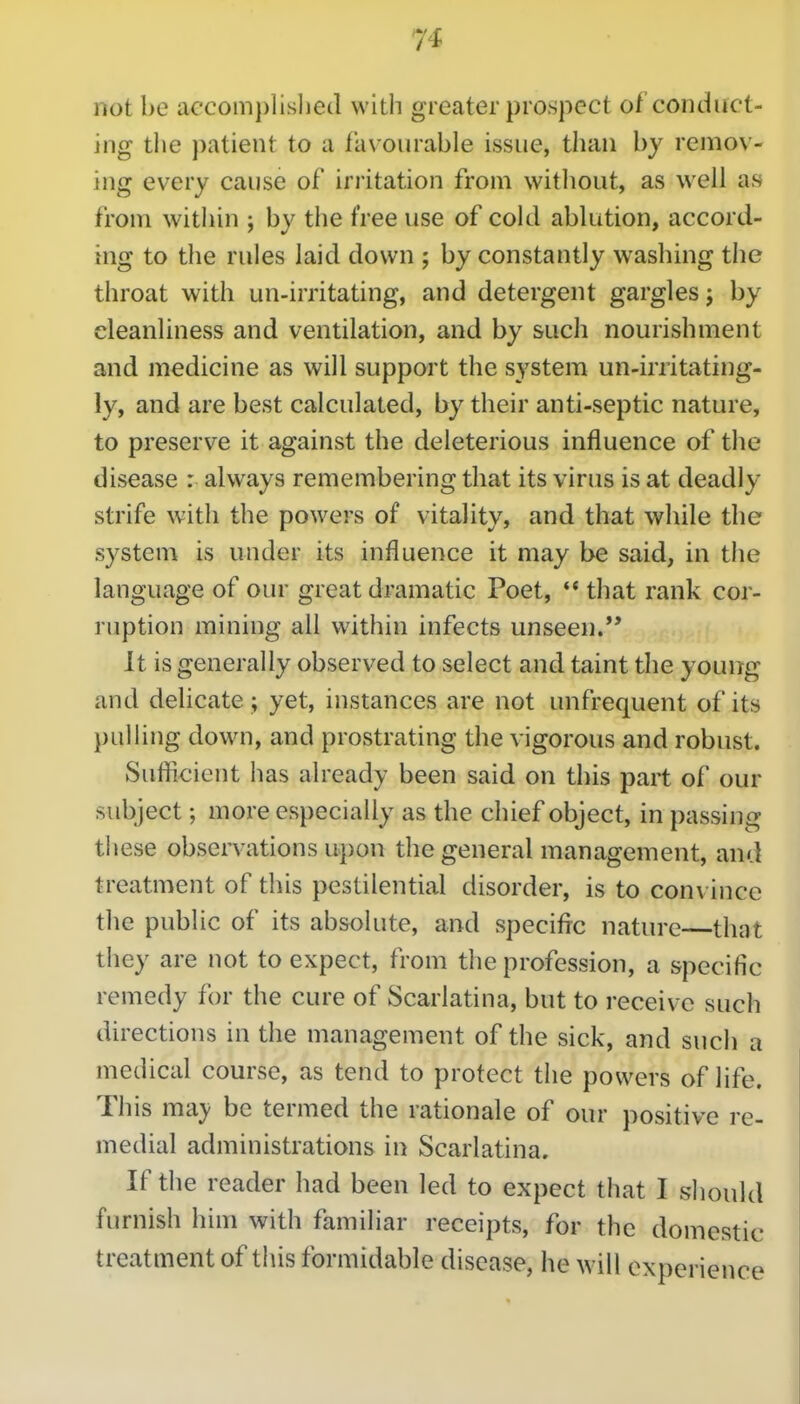 not be accom])lisl)e(l with greater prospect of conduct- ing the patient to a favourable issue, than by remov- ing every cause of irritation from witliout, as well as from within ; by the free use of cold ablution, accord- ing to the rules laid down ; by constantly washing the throat with un-irritating, and detergent gargles j by cleanliness and ventilation, and by such nourishment and medicine as will support the system un-iriitating- ly, and are best calculated, by their anti-septic nature, to preserve it against the deleterious influence of the disease : always remembering that its virus is at deadly strife with the powers of vitality, and that while the system is under its influence it may be said, in the language of our great dramatic Poet, '* that rank cor- ruption mining all within infects unseen. It is generally observed to select and taint the young and delicate ; yet, instances are not unfrequent of its pulling down, and prostrating the vigorous and robust. Suflicient has already been said on this part of our subject; more especially as the chief object, in passing these observations upon the general management, and treatment of this pestilential disorder, is to convince the public of its absolute, and specific nature that they are not to expect, from the profession, a specific remedy for the cure of Scarlatina, but to receive such directions in the management of the sick, and such a medical course, as tend to protect the powers of life. This msLy be termed the rationale of our positive re- medial administrations in Scarlatina. If the reader had been led to expect that I should furnish him with familiar receipts, for the domestic treatment of this formidable disease, he will experience