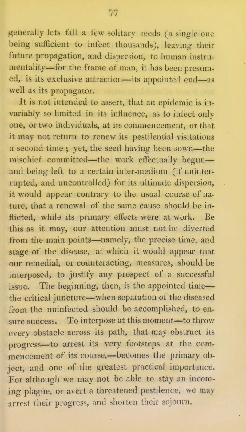 generally lets fall a few solitary seeds (a single one being snfficient to infect thousands), leaving their iuture propagation, and dispersion, to human instru- mentality—for the frame of man, it has been presum- ed, is its exclusive attraction—its appointed end—as well as its propagator. It is not intended to assert, that an epidemic is in- variably so limited in its influence, as to infect only one, or two individuals, at its conuiiencement, or that it may not return to renew its pestilential visitations a second time ; yet, the seed having been sown—the mischief committed—the work effectually begim— and being left to a certain inter-medium (if uninter- rupted, and uncontrolled) for its ultimate dispersion, it would appear contrary to the usual course of na- ture, that a renewal of the same cause should be in- flicted, while its primary effects were at work. Be this as it may, our attention must not be diverted from the main points—namely, the precise time, and stage of the disease, at which it would appear that our remedial, or counteracting, measures, should be interposed, to justify any prospect of a successful issue. The beginning, then, is the appointed time-— the critical juncture—when separation of the diseased from the uninfected should be accomplished, to en- sure success. To interpose at this moment—to throw every obstacle across its path, that may obstruct its progress—to arrest its very footsteps at the com- mencement of its course,—becomes the primary ob- ject, and one of the greatest practical importance. For although we may not be able to stay an incom- ing plague, or avert a threatened pestilence, we may arrest their progress, and shorten their sojourn.