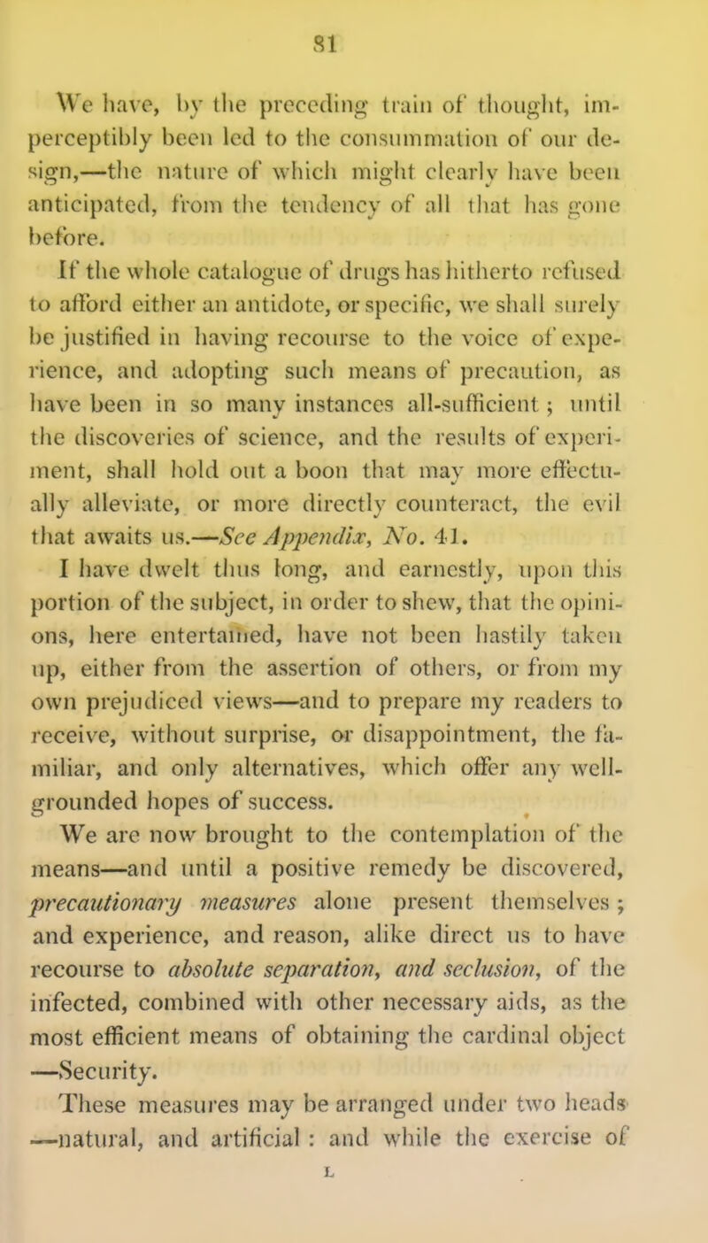 SI We have, by the preceding train of thouglit, im- perceptibly been led to the coiisiimmatioii of our de- sign,—tlic nature of which miolit clearlv luu e been anticipated, from tiie tendency of all that has gone before. If the whole catalogue of drugs has hitherto refused to afford eitlier an antidote, or specific, we shall surely be justified in liaving recourse to the voice of expe- rience, and adopting such means of precaution, as liave been in so many instances all-sufficient; until the discoveries of science, and the results of exi)eri- ment, shall hold out a boon that mav more effectu- ally alleviate, or more directly counteract, the evil that awaits us.—See Appendir, No. 41. I have dwelt thus long, and earnestly, upon this portion of the subject, in order to shew, that tlie opini- ons, here entertauied, have not been hastily taken up, either from the assertion of others, or from my own prejudiced views—and to prepare my readers to receive, without surprise, or disappointment, the fa- miliar, and only alternatives, which offer any well- grounded hopes of success. We are now brought to the contemplation of the means—and until a positive remedy be discovered, precautionary measures alone present themselves; and experience, and reason, alike direct us to have recourse to absolute sejyaratioii, and seclusion, of the infected, combined with other necessary aids, as the most efficient means of obtaining the cardinal object —Security. These measures may be arranged under two heads —natural, and artificial : and while the exercise of L