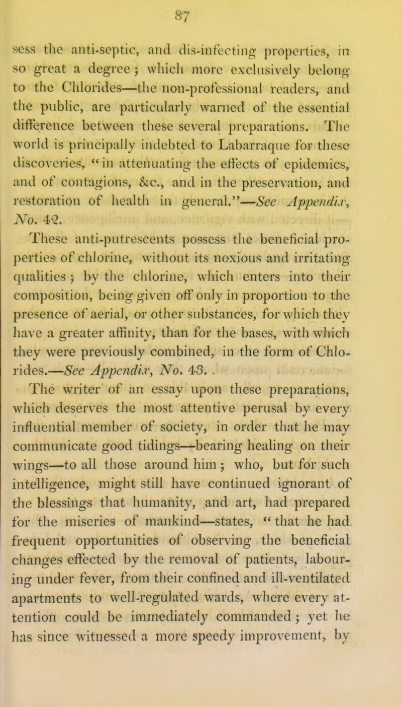 S7 sess tlie anti-septic, and dis-infccting })roperties, m so great a degree ; wliicii more exclusively belong- to the Chlorides—the non-professional readers, and the public, are particularly warned of the essential difference between these several preparations. The world is principally indebted to Labarraque for these discoveries, in attenuating the effects of epidemics, and of contagions, &c., and in the preservation, and restoration of health in general.—See JppefidLr, No. 4*2. These anti-putrescents possess the beneficial pro- perties of chlorine, without its noxious and irritating- qualities 5 by the chlorine, which enters into their composition, being given off only in proportion to the presence of aerial, or other substances, for which they have a greater affinity, than for the bases, with whicli they were previously combined, in the form of Chlo- rides.—See Appendix^ No. 43. The writer of an essay upon these pre})arations, which deserves the most attentive perusal by every influential member of society, in order that he may communicate good tidings—bearing healing on their wings—to all those around him ; who, but for such intelligence, might still have continued ignorant of the blessings tliat humanity, and art, had prepared for the miseries of mankind—states,  that he had frequent opportunities of observing the beneficial changes effected by the removal of patients, labour- inc: under fever, from their confined and ill-ventilated apartments to well-regulated wards, where every at- tention could be immediately commanded ; yet he has since witnessed a more speedy improvement, by