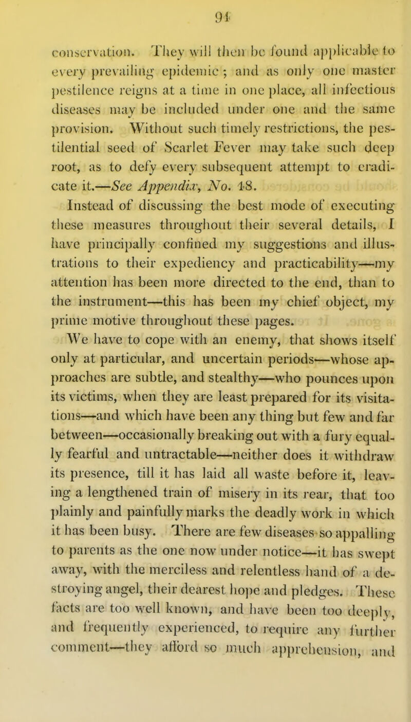 94- conservation. Tliey will then be found applicable to every prevailing epidemic ; and as only one master pestilence reigns at a time in one place, all infectious diseases may be included under one and the same j)rovision. Without such timely restrictions, the pes- tilential seed of Scarlet Fever may take such deep root, as to defy every subsequent attem})t to eradi- cate it.—See Ajipendia^y No. 18. Instead of discussing the best mode of executing these measures throughout their several details, I have principally confined my suggestions and illus- trations to their expediency and practicability—my attention has been more directed to the end, than to the instrument—this has been my chief object, my prime motive throughout these pages. We have to cope with an enemy, that shows itself only at particular, and uncertain periods—whose ap- |)roaches are subtle, and stealthy—who pounces upon its victims, when they are least prepared for its visita- tions—and which have been any thing but few and far between—occasionally breaking out with a fury equal- ly fearful and untractable—neither does it withdraw its presence, till it has laid all waste before it, leav- ing a lengthened train of misery in its rear, that too plainly and painfully marks the deadly work in which it has been busy. There are few diseases so appalling to parents as the one now under notice—it has swept away, with the merciless and relentless hand of a de- stroying angel, their dearest hope and pledges. These facts are too well known, and have been too deeply, and Irequentiy experienced, to require any further comment—they alibrd so much apprehension, and