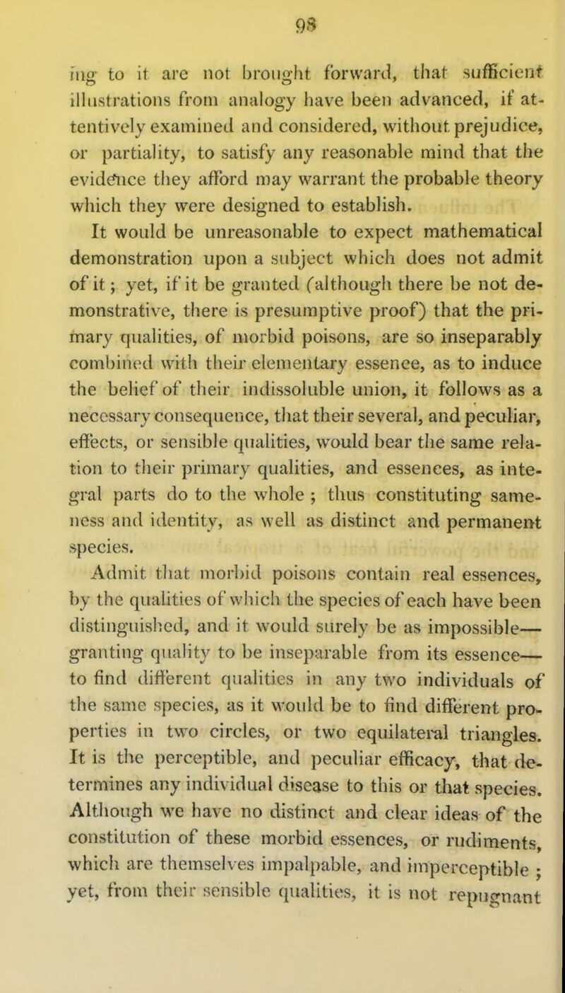 9S niff to it are not broii2:ht forward, that sufficient illustrations from analogy have been advanced, if at- tentively examined and considered, without prejudice, or partiality, to satisfy any reasonable mind that the evid^ice they afford may warrant the probable theory which they were designed to establish. It would be unreasonable to expect mathematical demonstration upon a subject which does not admit of it; yet, if it be granted Calthough there be not de- monstrative, there is presumptive proof) that the pri- mary qualities, of morbid poisons, are so inseparably combined with their elementary essence, as to induce the belief of their indissoluble union, it follows as a necessary consequence, that their several, and pecuHar, effects, or sensible qualities, would bear the same rela- tion to their primary qualities, and essences, as inte- gral parts do to the whole ; thus constituting same- ness and identity, as well as distinct and permanent species. Admit that morbid poisons contain real essences, by the qualities of which the species of each have been distinguished, and it would surely be as impossible— granting quahty to be inseparable from its essence— to find different qualities in any two individuals of the same species, as it would be to find different pro- perties in two circles, or two equilateml triangles. It is the perceptible, and peculiar efficacy, that de- termines any individual disease to this or that species. Although we have no distinct and clear ideas of the constitution of these morbid essences, or rudiments, which are themselves impalpable, and imperceptible ; yet, from their sensible qualities, it is not repugnant