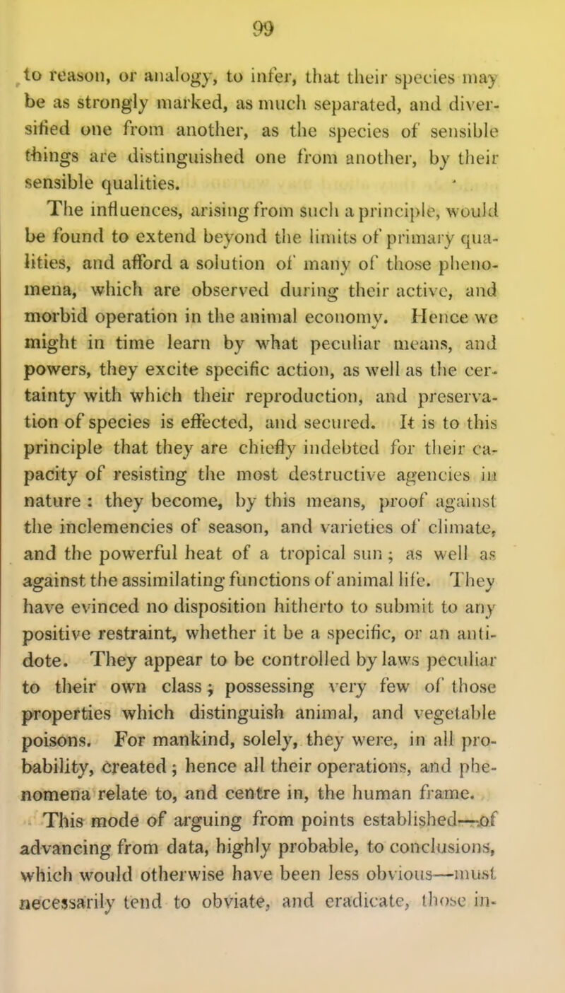 ^to reason, or analogy, to infer, that their species may be as strongly marked, as much separated, and diver- sified one from another, as the species of sensible things are distinguished one from another, by their sensible qualities. The influences, arising from such a principle, would be found to extend beyond the limits of primary qua- lities, and afford a solution of many of those pheno- mena, which are observed during their active, and morbid operation in the animal economy. Hence we might in time learn by w^hat peculiar means, and powers, they excite specific action, as well as the cer- tainty with which their reproduction, and preserva- tion of species is effected, and secured. It is to this principle that they are chiefly indebted for their ca- pacity of resisting the most destructive agencies in nature : they become, by this means, proof against the inclemencies of season, and varieties of climate, and the powerful heat of a tropical sun; as well as against the assimilating functions of animal life. They have evinced no disposition hitherto to submit to any positive restraint, whether it be a specific, or an anti- dote. They appear to be controlled bylaws peculiar to their own class j possessing very few of those properties which distinguish animal, and vegetable poisons. For mankind, solely, they were, in all pro- bability, Created ; hence all their operations, and phe- nomena relate to, and centre in, the human fi ame. This mode of arguing from points established—-.of advancing from data, highly probable, to conclusions, which would otherwise have been less obvious—must necessarily tend to obviate, and eradicate, tho^e in-