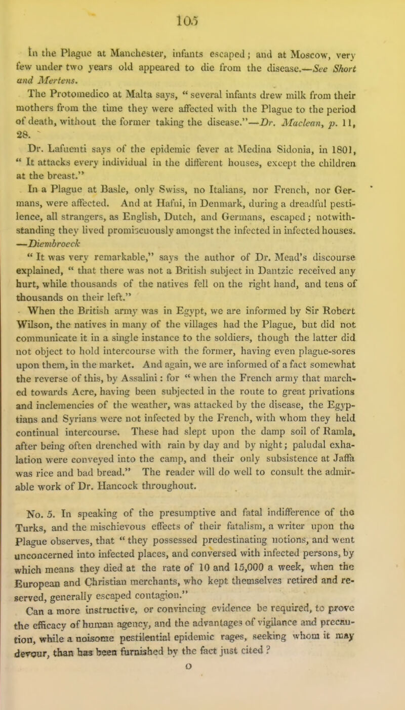 tn the Plague at Manchester, infants escaped; and at Moscow, very few under two years old appeared to die from the disea-sc—Sfe Short and ]\Iertens. The Protomedico at Malta says,  several infants drew milk from their mothers from tlie time they were affected with the Plague to the period of death, without the former taking the disease.—Dr. Maclean^ p. 11, 28. Dr. Lafiienti says of the epidemic fever at Medina Sidonia, in 180J,  It attacks every individual in the different houses, except the children at the breast. In a Plague at Basle, only Swiss, no Italians, nor French, nor Ger- mans, were affected. And at Hafni, in Denmark, during a dreadful pesti- lence, all strangers, as English, Dutch, and Germans, escaped; notwith- standing they lived promiscuously amongst the infected in infected houses. —Diembroeck  It was very remarkable, says the author of Dr. Mead's discourse explained,  that there was not a British subject in Dantzic received any hurt, while thousands of the natives fell on the right hand, and tens of thousands on their left. When the British army was in Egypt, we are informed by Sir Robert Wilson, the natives in many of the villages had the Plague, but did not communicate it in a single instance to the soldiers, though the latter did not object to hold intercourse with the former, having even plague-sores upon them, in the market. And again, we are informed of a fact somewhat the reverse of this, by Assalini: for  when the French army that march- ed towards Acre, having been subjected in the route to great privations and inclemencies of the weather, was attacked by the disease, the Egyp- tians and Syrians were not infected by the French, with whom they held continual intercourse. These had slept upon the damp soil of Ramla, after being often drenched with rain by day and by night; paludal exha- lation were conveyed into the camp, and their only subsistence at Jaffa was rice and bad bread. The reader will do well to consult the admir- able work of Dr. Hancock throughout. No. 5. In speaking of the presumptive and fatal indifference of tho Turks, and the mischievous effects of their fatalism, a writer upon tho Plague observes, that  they possessed predestinating notions, and went unconcerned into infected places, and conversed with infected persons, by which means they died at the rate of 10 and 15,000 a week, when the European and Christian merchants, who kept themselves retired and re- served, generally escaped contagion. Can a more instructive, or convincing evidence be required, to prove the efficacy of human agency, and the advantages of vigilance and precau- tion, while a noisome pestilential epidemic rages, seeking whom it may derour, than has been ftirnished by the fact just cited ? o