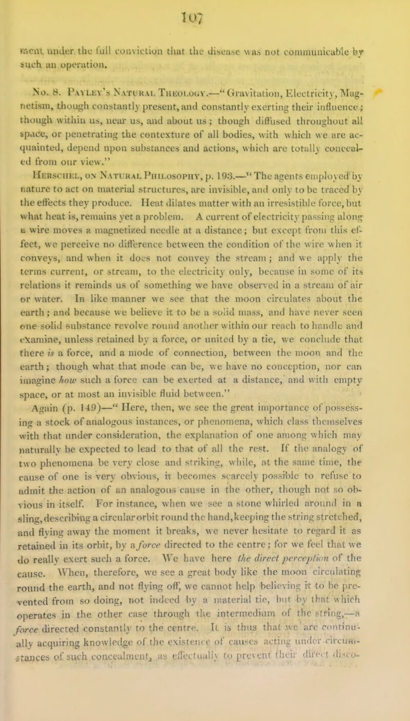 »riciil under the full conviction that the disea-^c wa.-i not coininuiiicable bv Mich an operation. No. 8. i'.vYLEv':) NATiiHAi, TuKOLouv.— Gravitation, Electricity, Mag- netism, thoujih constantly present, and constantly exerting their influence ; though within us, near us, and about us ; though diffused throughout all space, or penetrating the contexture of all bodies, with which we are ac- quainted, depend upon substances and actions, which are totally conceal- ed from our view. Hersciiel, UN Natural Pmi.osopiiY, p. \ 9S.—^' The agents employed by natiu'e to act on material structures, are invisible, and only to be traced by the effects they produce. Heat dilates matter with an irresistible force, but what heat is, remains yet a problem. A current of electricity passing along B wire moves a miignetiKed neecile at a distance; but except from this ef- fect, we perceive no difference between the condition of the wire when it conveys, and when it does not convey the stream; and we apply the terms current, or stream, to the electricity only, because in some of its relations it reminds us of something we have observed in a stream of air t>r water. In like manner we see that the moon circulates about the earth; and because w e believe it to be a solid mass, and have never seen one solid substance revolve round another within our reach to handle and examine, unless retained by a force, or united by a tie, we conclude that there is a force, and a mode of connection, between the moon and the earth; though what that mode can be, we have no conception, nor can imagine ftow such a force can be exerted at a distance, and with empty space, or at most an invisible fluid between. Again (p. 149)— Here, then, we see the great importance of posses.s- ins a stock of analogous instances, or phenomena, which class thonselves with that under consideration, the explanation of one among which may naturally be expected to lead to thiU of all the rest. If the analogy of two phenomena be very close and striking, while, at the same time, the cause of one is very obvious, it becomes scarcely possii)lc to refuse to admit the action of an analogous cause in the other, though not so ob- vious in itself. For instance, when we see a stone whirled aroimd in a sling, describing a circular orbit round the hand,keeping the string stretched, and flving away the moment it breaks, we never hesitate to regard it as retained in its orbit, by a force directed to the centre; for we feel that we tlo reallv exert such a force. We have here i/ie direct pcrcepfkm of the cause. When, therefore, we see a great body like the moon circulating roiuid the earth, and not flying off, we cannot help believing it to be pre- vented from so doing, not indeed by a material tie, but by that whi('h operates in the other case through the intermedium of the string,—a force directed constantly to the centre. It is thus thai jvc arc roiuinu- ally acquiring knowledge of the existence of causes acting under circuHi- itances of such concculmcutj as eill'c(uali_\ fo prevent their dii'ect disco-