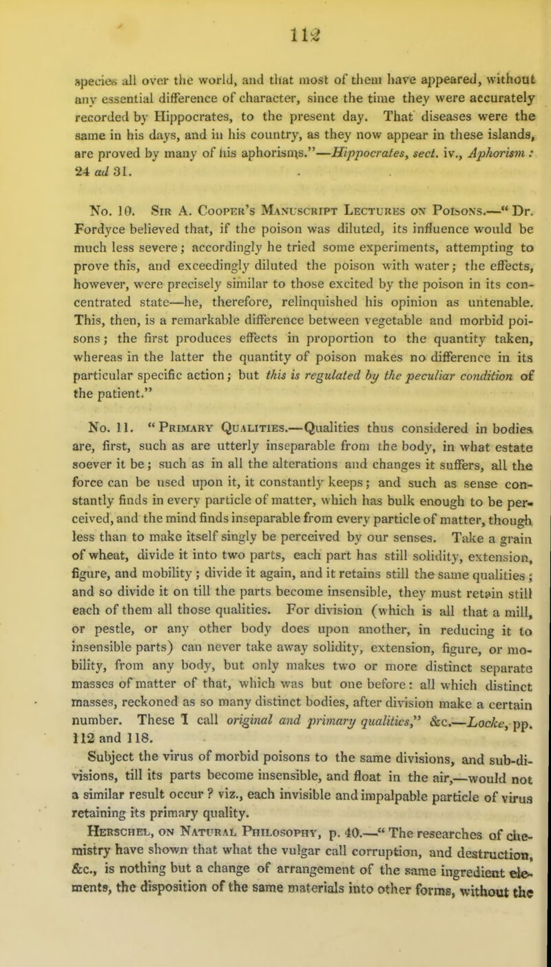 11^ Rpecies all over the world, and that most of theui Iiave appeared, without any essential difference of character, since the time they were accurately recorded by Hij)pocrates, to the present day. That diseases were the same in his days, and in his country, as they now appear in these islands, are proved by many of liis aphorisu^s.—Hippocrates, sect, iv,, Aphorism: 24 ad 31. No. 10. Sir A. Coopkr's Manuscript Lectures on Poisons.—Dr. Fordyce believed that, if the poison was diluted, its influence would be much less severe; accordingly he tried some experiments, attempting to prove this, and exceedingly diluted the poison with water; the effects, however, were precisely similar to those excited by the poison in its con- centrated state—he, therefore, relinquished his opinion as untenable. This, then, is a remarkable difference between vegetable and morbid poi- sons ; the first produces effects in proportion to the quantity taken, whereas in the latter the quantity of poison makes no difference in its particular specific action; but this is regulated hy the peculiar condition of the patient. No. II. Primary Qualities.—Qualities thus considered in bodies are, first, such as are utterly inseparable from the body, in what estate soever it be; such as in all the alterations and changes it suffers, all the force can be used upon it, it constantly keeps; and such as sense con- stantly finds in every particle of matter, which has bulk enough to be per- ceived, and the mind finds inseparable from every particle of matter, though less than to make itself singly be perceived by our senses. Take a grain of wheat, divide it into two parts, each part has still solidity, extension, figure, and mobility ; divide it again, and it retains still the same qualities ; and so divide it on till the parts become insensible, they must retain still each of them all those qualities. For division (which is all that a mill, or pestle, or any other body does upon another, in reducing it to insensible parts) can never take away solidity, extension, figure, or mo- bility, from any body, but only makes two or more distinct separate masses of matter of that, which was but one before: all which distinct masses, reckoned as so many distinct bodies, after division make a certain number. These! call original and primarT/qualities &c.—Loc/cf?, pp. 112 and 118. Subject the virus of morbid poisons to the same divisions, and sub-di- visions, till its parts become insensible, and float in the air, would not a similar result occur ? viz., each invisible and impalpable particle of viru.s retaining its primary quality. Herschel, on Natural Philosophy, p. 40.— The researches of che mistry have shown that what the vulgar call corruption, and destruction &c., is nothing but a change of arrangement of the same ingredient de. ments, the disposition of the same materials into other forms, without the