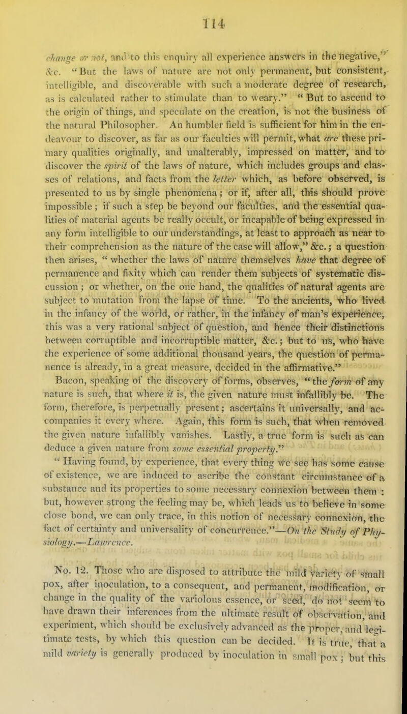 cJiange xr rtof, ^nd to this e nquiry all experience ans-w ers in the negative, Jvc.  But the laws of nature are not only permanent, but consistent, intelligible, and discoverable with such a moderate degree of research, as is calculated rather to stinuilate than to weary.  But to ascend to the origin of things, and speculate on the CT'eation, is not the business of the natural Philosopher. An humbler field is sufficient for him in the en- deavour to discover, as far as our faculties w ill permit, what (ere these pri- mary qualities originally, and unalterably, impressed on matter, and to discover the xpirii of the laws of nature, which includes groups and clas- ses of relations, and facts from the lefter which, as before observed, is presented to us by single phenomena; or if, after all, this should prove impossible ; if such a step be beyond our faailties, and the essential qua- lities of material agents be really occult, or incapable of being expressed in any form intelligible to our understandings, at least to approach as near to their comprehension as the nature of the case will allow, &c.; a question then arises,  whether the laws oT nature themselves htive that degree of permanence and fixity which can render them subjects of systematic dis- cussion ; or whether, on the one hand, the qualities of natural agents are subject to mutation from the lapse of time. To the ancients, l\'ho lived in the infancy of the world, or rather, in the infancy of man's experience, this was a very rational subject: of question, and hence their distinctions between corruptible and incorruptible matte!*, &c.; bXit to uS, who have the experience of some additional thousand years, the question of perma- nence is already, in a great measure, decided in the affirmative. Bacon, speaking of the discovery of forms, observes, the/<w?n of any nature is such, that where it is, t'he given nature mui?t infiiUibly be. The form, therefore, is perpetually present; ascei'tains it universally, and ac- companies it every where. Again, this form is such, that Avhen removed the given nature infallil>ly vanishes. Lastly, a true form is such as can deduce a given nature from .some c.isenfial j)ropcrfy  Having found, by experience, that every thing we see has some cause of existence, we are induced to ascribe tbe constant circumstance of a substance and its properties to some necessary connexion between them : but, howevci- strong the feeling may be, which leads us tO bcKcve in some close bond, we can only trace, in this notion of necessary connexion, the fact of certainty and universality of conciu-rence.—On the Study of Phy- siology,—Lawrence. No. 12. Tliose who are disposed to attribute the mild Varidf}- of !?rnali pox, after inoculation, to a consequent, and permanent, modification, or change in the qiuility of the variolous essence, or seed, do irot seem to have drawn their inferences from the ultiniate result of observation, and experiment, which should be exclusively advanced as the jimper, and'lci,n- timate tests, by which this question can be decided. Tt is true, that^a mild variety is generally produced by inoculation in sjnall pox; but this