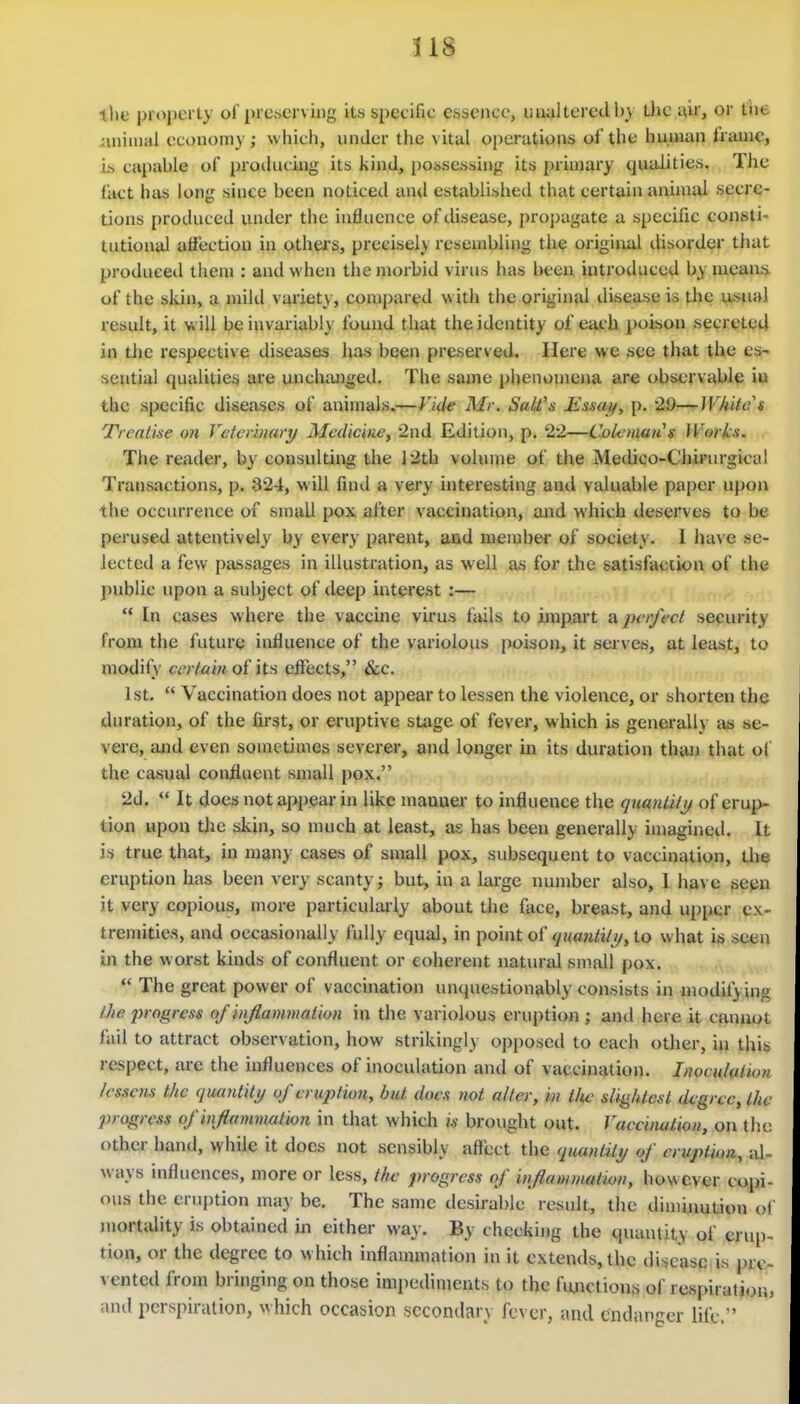 318 ilie properly of preserving its specific esseiicc, uiialtcredb} the a,u', or tht animal economy ; which, under the vital operations of the human frame, is capable of prodncing its kind, possessing its [)rin)ary qualities. The fact has long since been noticed anil established that certain aniauU secre- tions produced under the influence of disease, propagate a specific consti- tutional affection in others, precisely resembling tli^ original disorder that produced them : and when the morbid virus has been introduced by means of the skin, a nnltl variety, comj)ared with the original disease is the usual result, it will be invariably found that the identity of each poison secreted in the respective diseases has been preserved. Here we see that the es^ sential qualities are unchanged. The same phenomena are observable io the specific diseases of animals.— Vide Mr. Salt's Essaif, p. 29—White s TrcaLise on Vetcniiary Medicine, •2nd Edition, p. 22—Colcmatis Works. The reader, by consulting the 12th volume of the Medico-Chirnrgical Transactions, p. 324, w ill find a very interesting and valuable pa|)er upon the occurrence of small pox after vaccination, and which deserves to be perused attentively by every parent, aad member of society. 1 have se- lected a few passages in illustration, as well as for the satisfaction of the ])ublic upon a subject of deep interest :—  In cases where the vaccine virus fails to hnpart a perfect security from the future influence of the variolous poison, it serves, at least, to modify certain of its effects, &c. 1st.  Vaccination does not appear to lessen the violence, or shorten the duration, of the first, or eruptive stage of fever, which is generally as se- vere, and even sometimes severer, and longer in its duration than that of the casual confluent small pox. 2d.  It does not appear in like manuer to influence the qtianUtt/ of erup- tion upon the skin, so much at least, as has been generally imagined. It is true that, in many cases of small pox, subsequent to vaccination, the eruption has been very scanty; but, in a large number also, 1 have seen it very copious, more particulai'ly about the fiice, breast, and u[)per e\ tremities, and occasionally fully equal, in point of quantiti/y to w hat is seen in the worst kinds of confluent or coherent natural small pox.  The great power of vaccination unquestionably consists in modifying Ihc progress of inflammation in the variolous eruption ; and here it cannot fail to attract observation, how strikingly opposcil to each other, in this respect, are the influences of inoculation and of vaccination. Inocululiov lessens the quantity of eruption, but does not alter, in t/tc slightest degree, the progress of inflammation in that which is brought out. Vaccination, on the other hand, while it does not sensibly affect the quantity of eruption, al ways influences, more or less, the progress of inflammatmi, however copi- ous the eruption may be. The same desu-ablc result, the dimiimtion of niortcUity is obtained in either way. By checking the quantity of cruii- tion, or the degree to which inflammation in it extends, the discasp is pre vented from bringing on those imiiediments to the fiuictions of rcspiratior. and perspiration, \vhich occasion secondary fever, and endanger life.