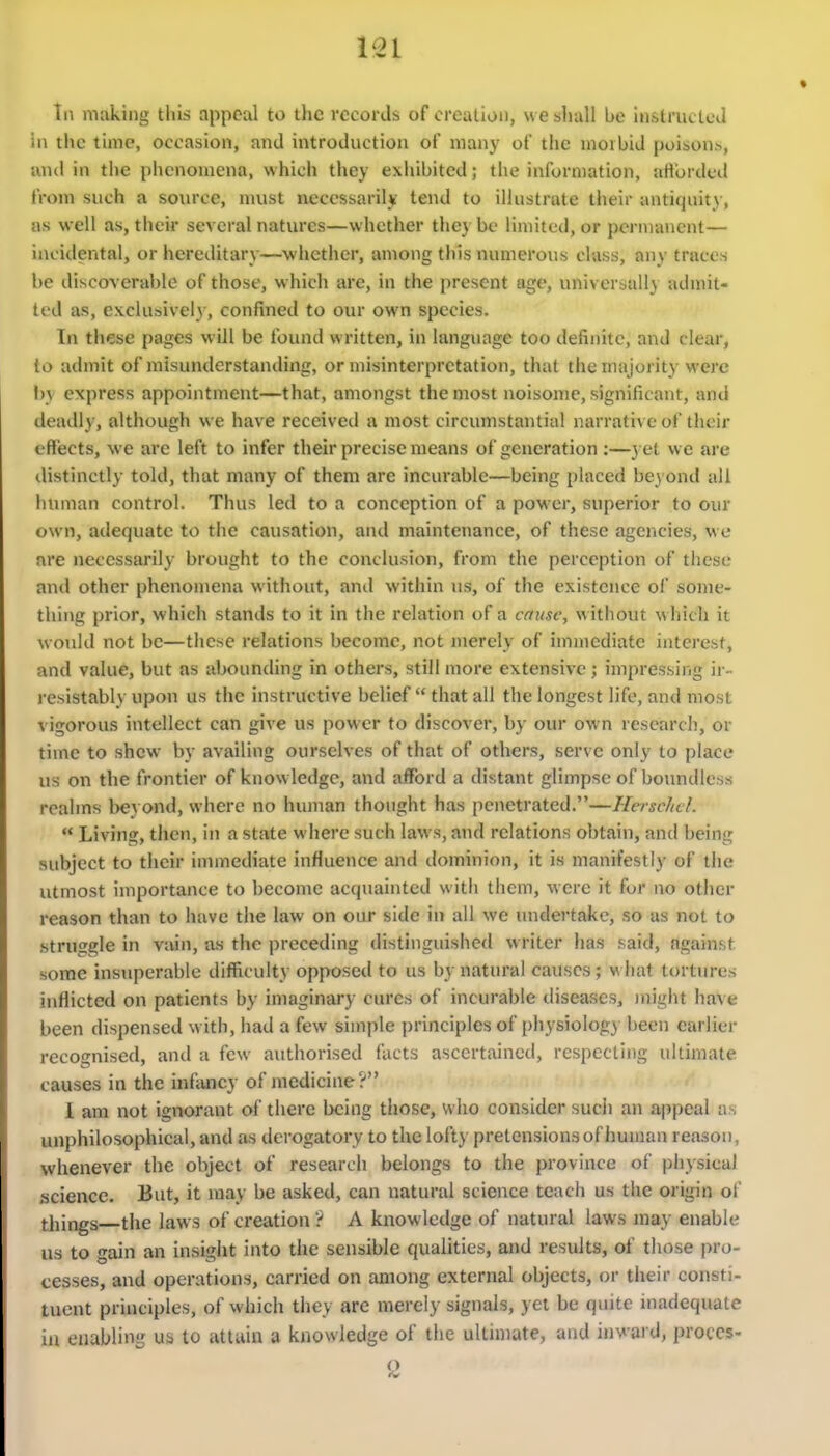 Til making this appeal to the records of creation, we shall be instructed in the time, occasion, and introduction of many of the morbid poison^, and in the phenomena, which they exhibited; the information, aHbrded from such a source, nuist ueccssaril*- tend to illustrate their antiquity, as well as, their several natures—whether they be limited, or permanent— incidental, or hereditary—whether, among tliis numerous class, any traces be discoverable of those, which are, in the present age, universally admit- ted as, exclusively, confined to our own species. In these pages will be foiuid written, in language too definite, and clear, to admit of misunderstanding, or misinterpretation, that the majority were by express appointment—that, amongst the most noisome, significant, and deadly, although we have received a most circumstantial narrative of their effects, we are left to infer their precise means of generation :—3 et we are distinctly told, that many of them are incurable—being placed bey ond all human control. Thus led to a conception of a power, superior to oiu* own, adequate to the causation, and maintenance, of these agencies, we are necessarily brought to the conclusion, from the perception of these and other phenomena without, and within us, of the existence of some- thing prior, which stands to it in the relation of a cmisc, without which it would not be—these relations become, not merely of immediate interest, and value, but as abounding in others, still more extensive; impressing ir- resistably upon us the instructive belief  that all the longest life, and most vigorous intellect can give us power to discover, by our own research, or time to shew by availing ourselves of that of others, serve only to place us on the frontier of know ledge, and afford a distant glimpse of boundless realms l>e3 ond, where no human thought has penetrated.—Haschcl.  Living, then, in a state where such laws, and relations obtain, and being subject to their immediate influence and dominion, it is manifestly of the utmost importance to become acquainted witli them, were it for no other reason than to have the law on our side in all we undertake, so as not to struggle in vain, as the |)receding distinguished writer has said, against some insuperable difficulty opposed to us by natural causes; w hat tortures inflicted on patients by imaginary cures of incurable diseases, jnigin have been dispensed with, had a few simple principles of physiology been earlier recognised, and a few authorised facts ascertained, respecting ultimate causes in the infancy of medicine? 1 am not ignorant of there being those, who consider sucii an appeal as unphilosophical, and as derogatory to the lofty pretensions of human reason, whenever the object of research belongs to the province of physical .science. But, it may be asked, can natural science teach us the origin of things the laws of creation '? A knowledge of natural laws may enable us to gain an insigiit into the sensible qualities, and results, of those pro- cesses, and operations, carried on among external objects, or their consti- tuent principles, of which they are merely signals, yet be quite inadequate iu enabling us to attain a knowledge of the ultimate, and inward, proces-