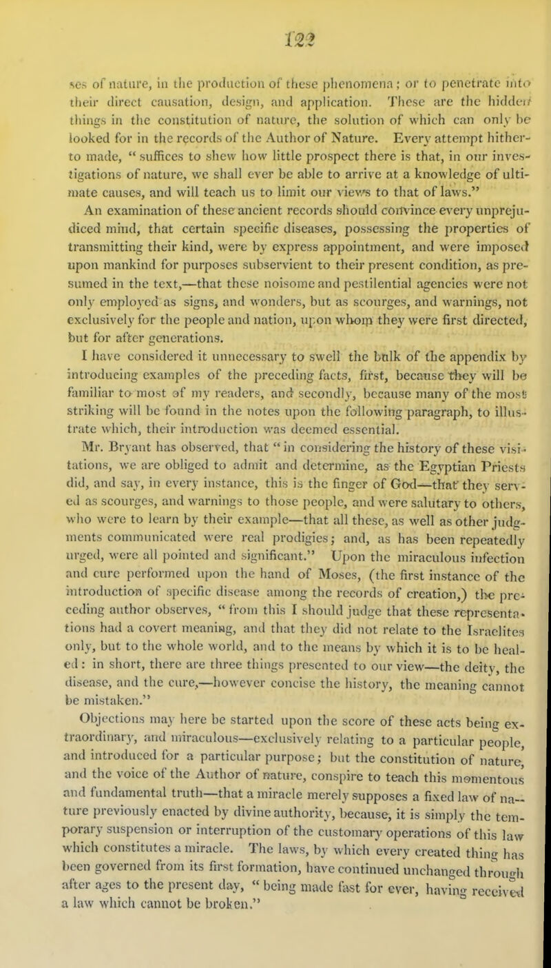 their direct causation, design, and application. These are the hiddei things in the constitution of nature, the solution of which can only be looked for in the records of the Author of Nature. Every attempt hither- to made,  suffices to shew how little prospect there is that, in onr inves- {igations of nature, we shall ever be able to arrive at a knowledge of ulti- mate causes, and will teach us to limit our vievs to that of laws. An examination of these ancient records should convince every unpreju- diced mind, that certain specific diseases, possessing the properties of transmitting their kind, were by express appointment, and were imposed upon mankind for purposes subservient to their present condition, as pre- sumed in the text,—that these noisome and pestilential agencies were not only employed as signs, and wonders, but as scourges, and warnings, not exclusively for the people and nation, upon wlioip they were first directed, but for after generations. I hav e considered it unnecessary to swell the btilk of the appendix by introducing examples of the preceding facts, first, because they will be familiar ta most of my readers, and secondly, because many of the most striking will be foimd in the notes upon the following paragraph, to illus- trate which, their introduction was deemed essential. Mr. Bryant has observed, that  in considering the history of these visi • tations, we are obliged to admit and determine, as the Egyptian Priests did, and say, in every instance, this is the finger of God—thntr they serv- ed as scourges, and warnings to those people, and were salutary to others, who were to learn by their example—that all these, as well as other judc- ments communicated were real prodigies; and, as has been repeatedly urged, were all pointed and significant. Upon the miraculous infection and cure performed upon the hand of Moses, (the first instance of the introduction of specific disease among the records of creation,) tlx; pre- ceding author observes,  from this I should judge that these rcprcsenta. tions had a covert meaniwg, and that they did not relate to the Israclitci only, but to the whole world, and to the means by which it is to be heal- ed : in short, there are three things presented to our view—the deity, the disease, and the cure,—however concise the history, the meaning cannot be mistaken. Objections may here be started upon the score of these acts beinc ex- traordinar}', and miraculous—exclusively relating to a particular people, and introduced for a particular purpose; but the constitution of nature and the voice of the Author of nature, conspire to teach this momentous and fundamental truth—that a miracle merely supposes a fixed law of na- ture previously enacted by divine authority, l)ecause, it is simply the tem- porary suspension or interruption of the customary operations of this law which constitutes a miracle. The laws, by which every created thing has been governed from its first formation, have continued unchanged throuf^h after ages to the present day,  being made i\ist for ever, havhig reccivetl a law which cannot be broken.