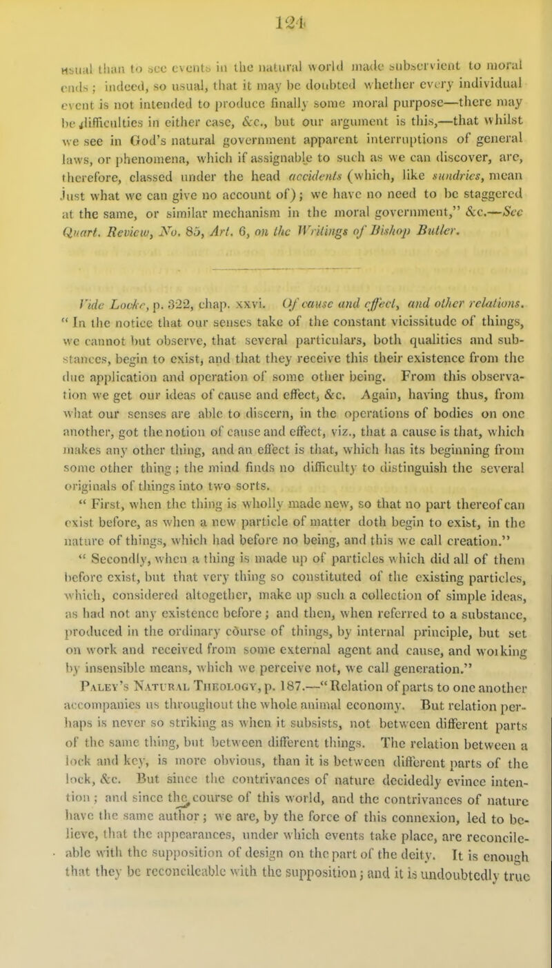 Msual tluin to s.cc cxciitt. in the natural world iiuulc biibscrvicnt to moral ends; indeed, so usual, that it may be doubted whetlier every individual event is not intended to produce finally some moral purpose—there may be rflifliculties in cither case, Sec, but our argument is this,—that whilst we see in God's natural government apparent interruptions of general laws, or phenomena, which if assignable to such as we can discover, arc, ihcrefore, classed under the head accidentx (which, like moidrics, mean Just what we can give no account of); we have no need to be staggered at the same, or similar mechanism in the moral government, &c.—Sec Quart, Review, No, 85, Art. 6, on Lhc Wrilings of liishoj) Butkr. Vide Lovkr, p. 322, chap. xxvi. Of cause and cfjecl, and other relations.  In the notice that our senses take of the constant vicissitude of things, we cannot but observe, that several particulars, both qualities and sub- stances, begin to exist, and that they receive this their existence from the due application and operation of some other being. From this observa- tion we get our ideas of cause and effect, &c. Again, having thus, from what our senses are able to discern, in the operations of bodies on one another, got the notion of cause and effect, viz., that a cause is that, which juakes any other thing, and an effect is that, which has its beginning from some otlier thing ; the mind finds no difficulty to distinguish the several originals of things into two sorts.  First, when the thing is wholly made new, so that no part thereof can exist before, as when a new particle of matter doth begin to exibt, in the nature of things, which had before no being, and this we call creation.  Secondly, when a thing is made up of particles which did all of them before exist, but that very thing so constituted of the existing particles, Avhicli, considered altogether, make up such a collection of simple ideas, as had not any existence before; and then, when referred to a substance, proiluced in the ordinary cdursc of things, by internal principle, but set on work and received from some external agent and cause, and woiking by insensible means, which we perceive not, we call generation. Paley's Natural Tiieoi-ogy, p. 187.—Relation of parts to one another accompanies us throughout the whole animal economy. But relation per- haps is never so striking as when it subsists, not between different parts of the same thing, but between different things. The relation between a lock and key, is more obvious, than it is between different parts of the lock, &c. But since the contrivances of nature decidedly evince inten- tion ; and since tli^course of this world, and the contrivances of nature have the same author; we are, by the force of this connexion, led to be- lieve, tlial the appearances, under which events take place, are reconcile- ablc with the supposition of design on the part of the deity. It is enough that they be rcconcilcablc with the supposition; and it io undoiibtcdlv tru<