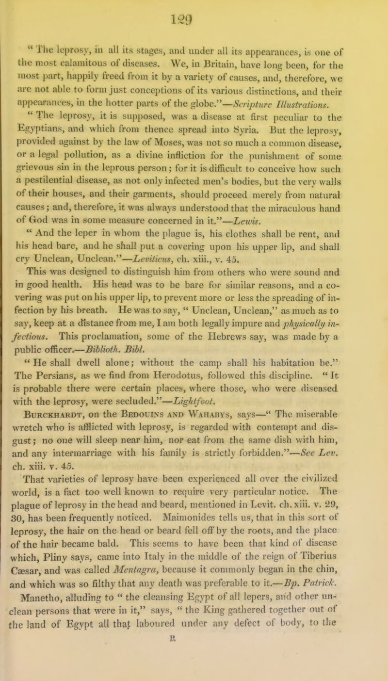  Tlie leprosy, in all its stages, and under all its appearances, is one of the most calamitous of diseases. We, in Britain, have long been, for the most part, happily freed from it by a variety of causes, and, therefore, we are not able to form just conceptions of its various distinctions, and their appearances, in the hotter parts of the globe—Scripture lllusfrations.  The leprosy, it is supposed, was a disease at first peculiar to the Egyptians, and which from thence spread into Syria. But the leprosy, provided against by the law of Moses, was not so much a connnon disease, or a legal pollution, as a divine infliction for the {)unishnient of some grievous sin in the leprous person; for it is difficult to conceive how such a pestilential disease, as not only infected men's bodies, but the very walls of their houses, and their garments, should proceed merely from natural causes; and, therefore, it was always understood that the miraculous hand of God was in some measure concerned in it.—Lewis.  And the leper in whom the plague is, his clothes shall be rent, and his head bare, and he shall put a covering upon his upper lip, and shall cry Unclean, Unclean.—Leviticus, ch. xiii., v. 45. This was designed to distinguish him from others who were sound and in good health. His head was to be bare for sin)ilar reasons, and a co- vering was put on his upper lip, to prevent more or less the spreading of in- fection by his breath. He was to say,  Unclean, Unclean, as much as to say, keep at a distance from me, I am both legally impure and physically in- fectious. This proclamation, some of the Hebrews say, was made by a public officer.—Biblioth. Bibl.  He shall dwell alone; without the camp shall his habitation be. The Persians, as we find from Herodotus, followed this discipline.  It is probable there were certain places, where those, who were diseased with the leprosy, were secluded.—Lightfoot. BuRCKHARDT, ou the Bedouins and Waharys, says— The miserable wretch who is afflicted with leprosy, is regarded with contempt and dis- gust; no one will sleep near him, nor eat from the same dish with him, and any intermarriage with his family is strictly forbidden.—See Lev. ch. xiii. V. 45. That varieties of leprosy have been experienced all over the civilized world, is a fact too well known to require very particular notice. The plague of leprosy in the head and beard, mentioned in Levit. ch. xiii. v. 29, 30, has been frequently noticed. Mainionides tells us, that in this sort of leprosy, the hair on the head or beard fell off'by the roots, and the place of the hair became bald. This seems to have been that kind of disease which, Pliny says, came into Italy in the middle of the reign of Tiberius Csesar, and was called Mcntagra, because it conuiionly began in the chin, and which was so filthy that any death was preferable to it.—Bp. Patrick. Manetho, alluding to  the cleansing Egypt of all lepers, and other un- clean persons that were in it, says,  the King gathered together out of the land of Egypt all thaf laboured under any defect of body, to the