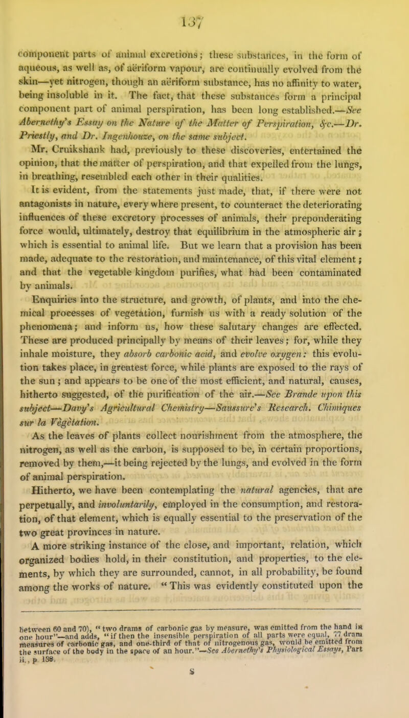 cdmponerit parts of aniiuul excretions; these substances, in the form of aqueous, as well as, of aeriform vapour, are continually evolved from the skin—yet nitrogen, though an aeriform substance, has no affinity to water, being insoluble in it. The fact, that these substances form a principal component part of animal perspiration, has been long established.—See Aberncfhy's Essai/ on the Nature of the Matter of Perspiration, ^-c.—Dr. Priestlt/y and Dr. Ingenhouze, on the same subject. Mr. Cruikshank had, previously to these discoveries, entertained the opinion, that the matter of perspiration, and that expelled from the lungs, in breathing, resembled each other in their qualities. It is evident, from the statements just made, that, if there were not antagonists in nature, every where present, to counteract the deteriorating influences of these excretory processes of animals, their preponderating force would, ultimately, destroy that equilibrium in the atmospheric air; which is essential to animal life. But we learn that a provision has been made, adequate to the restoration, and maintenance, of this vital element; and that the vegetable kingdom purifies, what had been contaminated by animals. Enquiries into the stnicture, and growth, of plants, and into the che- mical processes of vegetation, furnish us with a ready solution of the phenomena; and inform us, how these salutary changes are effected. These are produced principally by means of their leaves; for, while they inhale moisture, they absorb carbonic acid, and evolve oxygen: this evolu- tion takes place, in greatest force, while plants are exposed to the rays of the sun ; and appears to be one of the most efficient, and natural, causes, hitherto suggested, of the purification of the air.—See Brande upon this subject—Daty^s Agricultural Chemistry—Satmttre^s Research. Chimiques sur la Vegetation. As the leaves of plants collect nourishment from the atmosphere, the nitrogen, as well as the carbon, is supposed to be, in certain proportions, removed by them,—it being rejected by the lungs, and evolved in the form of animal perspiration. Hitherto, we have been contemplating the natural agencies, that are perpetually, and involuntarili/, employed in the consumption, and restora- tion, of that element, which is equally essential to the preservation of the two great provinces in nature. A more striking instance of the close, and important, relation, which organized bodies hold, in their constitution, and properties, to the ele- ments, by which they are surrounded, cannot, in all probability, be found among the works of nature.  This was evidently constituted upon the between fiO and 70),  two drams of carbonic gas by measure, was emitted from the hand im nnv hour—and adds,  if then the insensible persuiration of all parts were equiil, 77 dram measures of carbonic gas, and one-third of that of nitrogenous gas, wonld be emitted from the surface of the body in the space of an hour.—Se« Abei nethy't Physwlonical Etsai/s, Fart li., p 138.