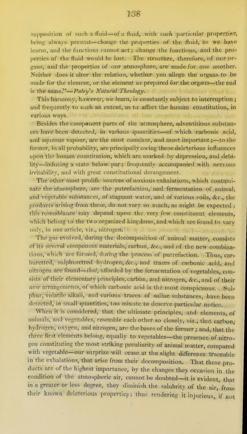 i3S !!U|7position of such a ffuiil—of a fluid, with >iK'fi particular propertieT, hc'm>^ alwavs pri'scnt—cliaiigo the properties of the fluid, as we liav« learnt, and tlie functions cannot act; change the finietioiis, and the pro- perties of the fluid would be lost, Tiio structure, therefore, of o\ir or- j;ans, and the properties of our atmosphere, are made for one anothei'. Neither does it alter the relation, whether you allegi3 the organs to be made for the element, or the element as prepared for the organs—the end is the same.—Pa/ej/x Natural Theologi/. This harmony, however, we learn, is eonstantly subject to interruption ; and frequently to such an extent, as to affect the human constitution, in various ways. Besides the component parts of the atmosphere, adventitious substan- ces have been detected, in various quantities—of which carbonic acid, and aqueous vapour, are the most constant, and most im[)ortant;—to tlx; former, in all probability, are principally owing those deleterious influences upon the human constitution, which are marked by depression, and debi- iity—inducing a state below par; frequently accompanied with nervous irritabilitv, and with great constitutional derangement. The other most prolific sources of noxious exhalations, whidi contami- nate the atmosphere, are the putrefaction, ami fermentation of animal-, and vegetable substances, of stagnant water, and of various soils, &c., the products arising from these, do not vary so nmch, as might be expected ; this resen^blance may depend upon the very few constituent elements, which belong to the two organized kingdon»s, and which are found to var\ only, in one article, viz., nitrogert:^' The gm evolved, during the decomposition of animal matter, consists of its several componcjit materials, carbon, <Src., and of the new combina- tions, which arc formed, during the process of putrefaction. Thus, car- burettcd, sulphiu-etted hydrogen. Sic, and traces of carbonic acid, and nitrogen are found—//////, aflbrded by the fcTmcntation of vegetables, con- sists of their elementary principles, carbon, and nitrogen, (ftc., and of their neT\r arrangements, of which carbonic acid is the most conspicuous. Sul- phur, volatile alkali, and various traces of saline substances, have been detected, in small quantities, too minute to deserve particular notice. When it is considered, that the ultimate principles, and elements, of animals, and vegetables, resemble each other so closely, viz., that carbon, hydrogen, oxygen, and nitrogen, are the ba.ses of the formei-; and, that tlie three first elements belong, equally to vegetables—the presence of nitro- gen constituting the most striking i)ecidiarity of animal matter, compared with vegetable—our surprize will cease at the slight difference traceable in the exhalations, that arise from their decomposition. That these pro- ducts are of the highest importance, by the changes they occasion in the condition of the atmospheric air, cannot be doubted—it is evident, that in a greater or less degree, they diminish the salubrity of the air,'fron) their known deleterious propcrtic^^; thus rendering it injurious, if not