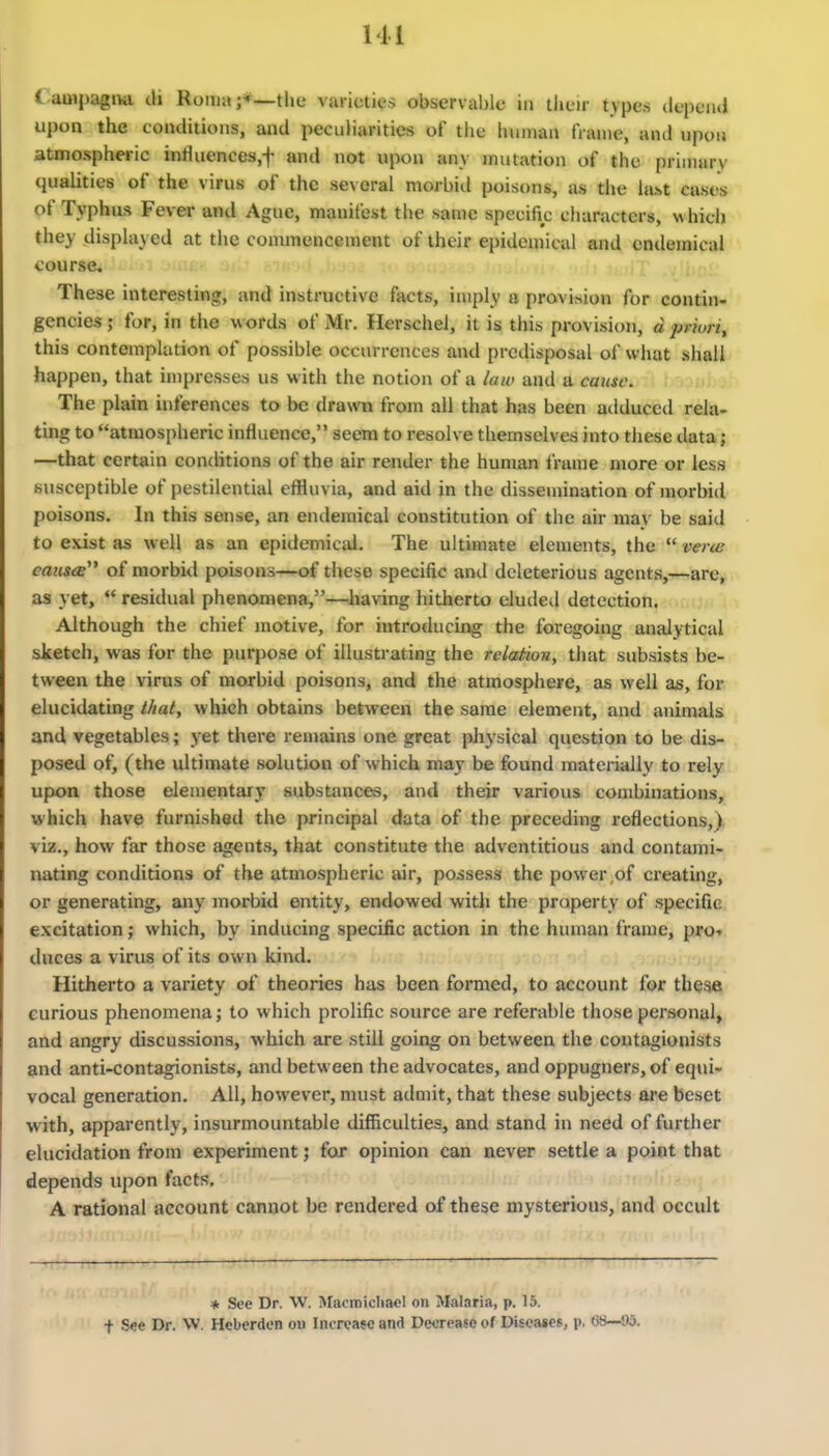 { ampagiw cli Roma the varieties observable in their tvpcs clepeiul upon the conditions, and peculiarities of the human frame, and upon atjnospheric influences,f and not upon any mutation of the primary qualities of the virus of the several morbiil poisons, as the la^t cases of Typhus Fever and Ague, manifest the same specific characters, which they displayed at the conunencement of their epidemical and cndemical course. These interesting, and instructive facts, imply a provision for contin- gencies ; for, in the words of Mr. Herschel, it is this provision, d priori, this contemplation of possible occurrences and prcdisposal of what shall happen, that impresses us with the notion of a iaiv and a cause. The plain inferences to be drawn from all that has been adduced rela. ting to atmospheric influence, seem to resolve themselves into these data; —that certain conchtions of the air render the human frame more or less susceptible of pestilential effluvia, and aid in the dissemination of morbid poisons. In this sense, an endemical constitution of the air may be said to exist as well as an epidemical. The ultimate elements, the  vera; eausie of morbid poisons—of these specific and deleterious agents,—are, as yet,  residual phenomena,—^having hitherto eluded detection. Although the chief motive, for introducing the foregoing analytical sketch, was for the purpose of illustrating the relation, that subsists be- tween the virus of morbid poisons, and the atmosphere, as well as, for elucidating that, which obtains between the same element, and animals and vegetables; yet there reujains one great physical question to be dis- posed of, (the ultimate .solution of which may be found materially to rely upon those elementary substances, and their various combinations, which have furnished the principal data of the preceding i-oflections,) viz., how far those agents, that constitute the adventitious and contami- nating conditions of the atmospheric air, possess the power of creating, or generating, any morbid entity, endowed with the property of specific excitation; which, by inducing specific action in the human frame, pro* duces a virus of its own kind. Hitherto a variety of theories has been formed, to account for these curious phenomena; to which prolific source are referable those personal, and angry discussions, which are still going on between the contagionists and anti-contagionists, and between the advocates, and oppugners, of equi- vocal generation. All, however, must admit, that these subjects are beset with, apparently, insurmountable difficulties, and stand in need of further elucidation from experiment; for opinion can never settle a point that depends upon facts. A rational account cannot be rendered of these mysterious, and occult * See Dr. W. Macmidiacl on Malaria, p. 15. f See Dr. W. Hcberden ou Increase and Decrease of Diseases, p. (3«—