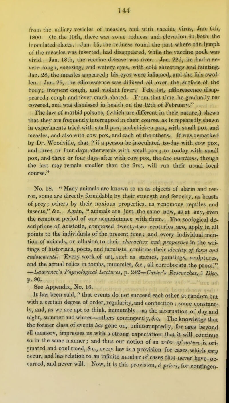 from the iniliary vesicles of measles, and with vaecine virus, Jan. 6th,' 1800. On the 10th, there was some redness and elevation in both the inoculated places. Jan. 15, the redness round the part where the lymph of the measles was inserted, had disappeared, while the vaccine pock was vivid. Jan. 18th, the vaccine disease was over. Jan. 22d, he had a se- vere cough, sneezing, and watery eyes, with cold shiverings and fainting. Jan. 28, the measles appeared) his eyes were inflamed, and the lids swol- len. Jan. 29, the efflorescence was diffused all over the surface of the body; frequent cough, and violent feven Feb. 1st, efflorescence disap- peared ; cough and fever much abated. From that time he gradually re» covered, and was dismissed in health on the 12th of February. The law of morbid poisons, (which are different in their nature,) shews that they are frequently interrupted in their course, as is repeatedly shewn in experiments tried with small pox, and chicken pox^ with small pox and measles, and also with cow pox, and each of the others. It was remarked by Dr. Woodville, that  if a person be inoculated to-day with cow pox, and three or four days afterwards with small pox; or to-day with small pox, and three or four days after with cow pox, the two insertions, though the last may remain smaller than the first, will run their usual local course. No. 18.  Many animals are known to us as objects of alarm and ter- ror, some are directly formidable by their strength and ferocity, as beasts of prey; others by their noxious properties, as venomous reptiles and insects, &c. Again,  animals are just the same now, as at any< even the remotest period of our acquaintance with them. The zoological de- scriptions of Aristotle, composed twenty-two centuries ago, apply in all points to the individuals of the present time ; and every individual men- tion of animals, or allusion to their characters and properties in tlie wri- tings of historians, poets, and fabulists, confirms their identiti/ of form and endowments. Every work of art, such as statues, paintings, sculptures, and the actual relics in tombs, mummies, «SiC., all corroborate the proof. —Lawrence's Physiological Lectures, p. 242—Cuvier's Researches^ 1 Disc. p. 80. See Appendix, No. 16. It has been said,  that events do not succeed each other at random but with a certain degree of order, regularity, and connection ; some constant- ly, and, as we are apt to think, immutably—as the alternation of day and tiight, sununer and winter—others contingently, &c. The knowledge that the former class of events has gone on, uninterruptedly, for ages beyond all memory, impresses us with a strong expectation that it will continue so in the same manner; and thus our notion of an order of nature is ori- ginated and confirmed, &c., every law is a provision for cases which may occur, and has relation to an infinite number of cases that never have oc- curred, and never will. Now, it is this provision, a i)riori, for contingcn-