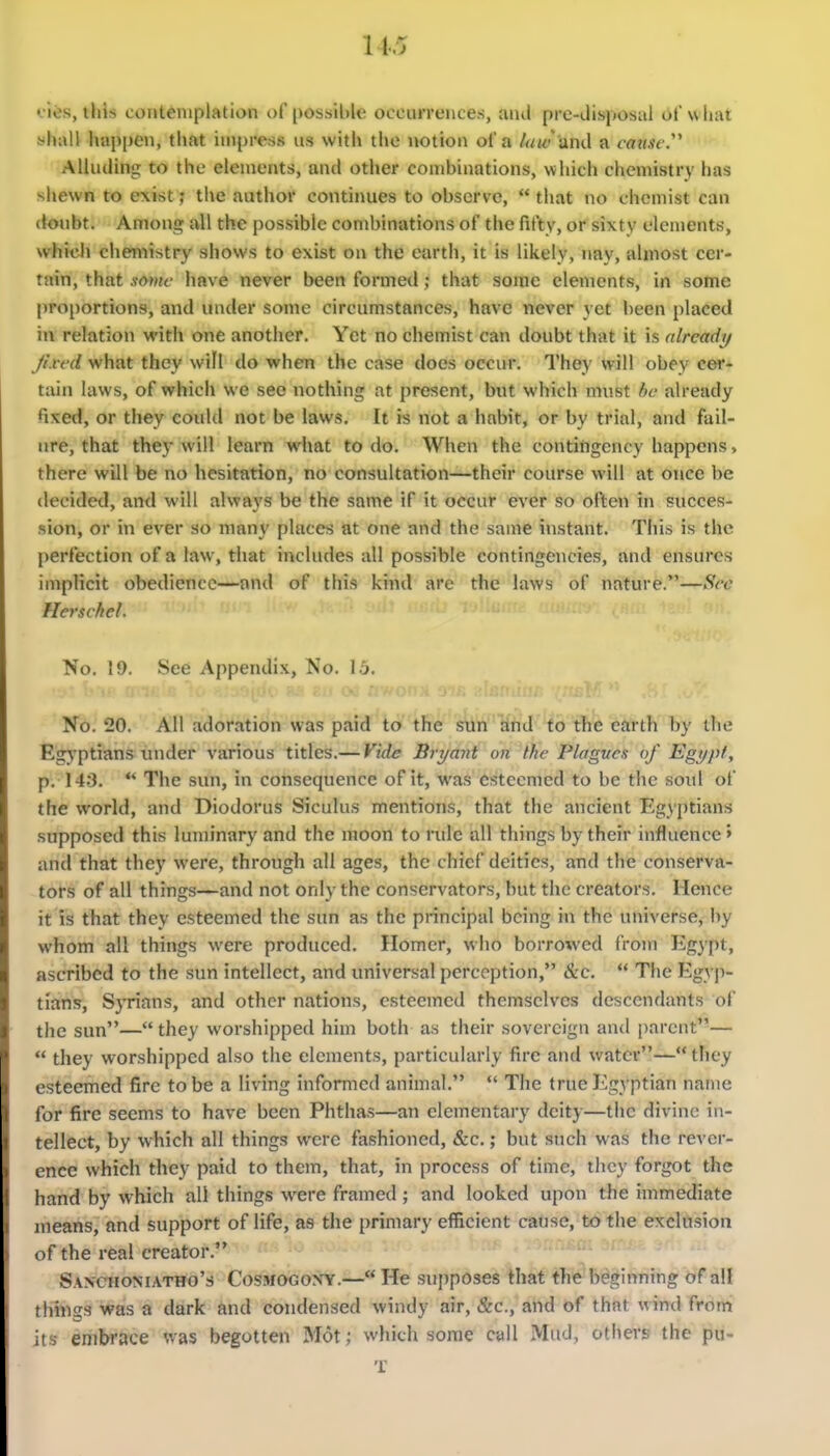 cies, this contemplation of possible occurrences, and pre-disposal of what yhall happen, that impress us with tl»e notion of a law and a cansi-y Alluding to the elements, and other combinations, which chemistry has shewn to exist; the author contiimes to observe,  that no chemist can doubt. Among all the possible combinations of the fifty, or sixty elements, whkdi chen'iistry shows to exist on the earth, it is likely, nay, almost cer- tain, that some have never been formed; that some elements, in some proportions, and under some circumstances, have never yet been placed in relation with one another. Yet no chemist can doubt that it is already/ Jt.ved what they will do when the case does occur. They will obey cei- tain laws, of which we see nothing at present, but which must he already fixed, or they could not be laws. It is not a habit, or by trial, and fail- ure, that they will learn what to do. When the contifigency happens, there will be no hesitation, no consultation—their course will at once be decided, and will always be the same if it occur ever so often in succes- sion, or in ever so many places at one and the same instant. This is the perfection of a law, that includes all possible contingencies, and ensures implicit obedience—-and of this kind are the laws of nature.—Sec Hersckel. No, 19. See Appendix, No. \b. No. 20. All adoration was paid to the sun and to the earth by the EgA'ptians tmder various titles.— Vide Bri/ant on the Plagves of Egypt, p. 14:1.  The sun, in consequence of it, was esteemed to be the soul of the world, and Diodorus Siculus mentions, that the ancient Egyptians supposed this luminary and the raoon to rule all things by their influence > and that they were, through all ages, the chief deities, and the conserva- tors of all things—and not only the conservators, hut the creators. Hence it is that they esteemed the sun as the principal being in the universe, by whom all things were produced. Homer, who borrowed from Eg^pt, ascribed to the sun intellect, and universal perception, &c.  The Egyji- tiaflis, Syrians, and other nations, esteemed themselves descendants of the sun— they worshipped him both as their sovereign and parent—  they worshipped also the elements, particularly fire and water— they esteemed fire to be a living informed animal.  The true l^gyptian name for fire seems to have been Phthas—an elementary deity—the divine in- tellect, by which all things were fashioned, &c.; but such was the rever- ence which they paid to them, that, in process of time, they forgot the hand by which all things were framed ; and looked upon the immediate means, and support of life, as the primary efficient cause, to the exclusion of the real creator. Sanchomatho's Cosmogon'Y.— He supposes that the beginning of all things was a dark and condensed windy air, &c., and of that wind from its embrace was begotten Mot; which some cull Mud, others the pu- T