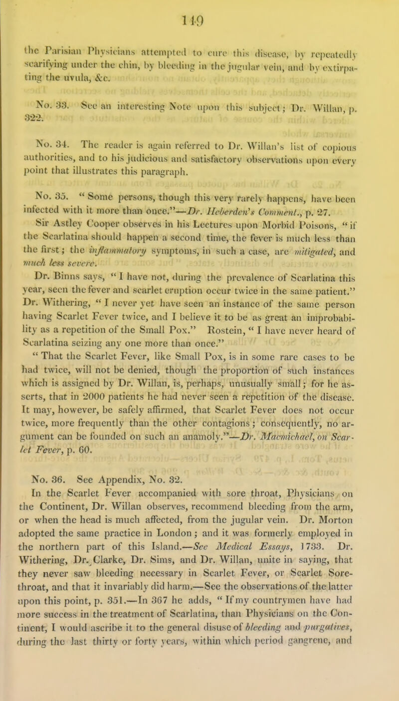 ihc Parisian Physicians attempted to cure this disease, hy rcpcaleilly scaritying under the chin, l)y bleeding in tlie jngnhir vein, and by extirpa- ting the uvuhi, Sec. No. 33. See an interesting Note upon tiiis subject; Br. Willan u 32-2. No. 34. The reader is again referred to Dr. Willan's list of coj)ions authorities, and to his judicious and satisfactory observations upon every point that illustrates this paragraph. No. 3j.  Some persons, though this very rarely happens, have been infected with it more than once.—Hcbcrdai's Commenl., p. '27. Sir Astley Cooper observes in his Lectures upon Morbid Poisons,  if the Scarlatina should happen a second time, the fever is much less than the first; the injiammatory symptoms, in such a case, are mitigated, and yiuich less severe. Dr. Binns says,  I have not, during the prevalence of Scarlatina this year, seen the fever and .scarlet eruption occur twice in the same patient. Dr. Withering,  I never yet have seen an instance of the same person having Scarlet Fever twice, and I believe it to be as great an improbabi- lity as a repetition of the Small Pox. Rostein,  I have never heard of Scarlatina seizing any one more than once.  That the Scarlet Fever, like Small Pox, is in some rare cases to be had twice, will not be denied, though the proportion of such instances which is assigned by Dr. Willan, is, perhaps, unusually small; for he as- serts, that in 2000 patients he had never seen a repetition of the disease. It may, however, be safely affirmed, that Scarlet Fever does not occur twice, more frequently than the other contagions; consequently, no ar- gument can be founded on such an anamoly.—Dr. Maanic/iaef, on Scar- let Fever, p. 60. No. 36. See Appendix, No. 32, In the Scarlet Fever accompanied with sore throat, Physicians on the Continent, Dr. Willan observes, recommend bleeding from the arm, or when the head is much affected, from the jugular vein. Dr. Morton adopted the same practice in London ; and it was formerly employed in the northern part of this Island.—See Medical Essays, 1733. Dr. Withering, Dr. Clarke, Dr. Sims, and Dr. Willan, unite in saying, that they never saw bleeding necessary in Scarlet Fever, or Scarlet Sore- throat, and that it invariably did harm.—See the observations of thclattcr upon this point, p. 3.51.—In 307 he adds,  If my countrymen have had more success in the treatment of Scarlatina, than Physicians on the Con- tinent, I would ascribe it to the general disuse of bleeding and purgaiives, during the last thirty or forty years, within which period gangrene, and