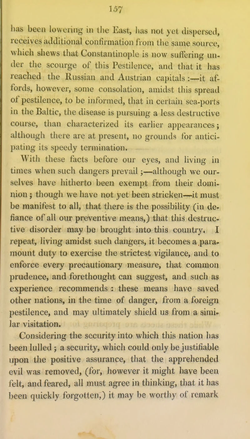 ilils been lowenng in llie East, luis not yet dispersed, receives additional confirmation from the same source, which shews that Constantinople is now suffering un- der the scourge of this Pestilence, and tliat it has reached the Russian and Austrian capitals it af- fords, however, some consolation, amidst this spread of pestilence, to be informed, that in certain sea-ports in the Baltic, the disease is pursuing a less destructive course, than characterized its earlier appearances; although there are at present, no grounds for antici- pating its speedy termination. With these facts before our eyes, and living in times when such dangers prevail;—although we our- selves have hitherto been exempt from their domi- nion ; though we have not yet been stricken—it must be manifest to all, that there is the possibility (in de-, fiance of all our preventive means,) that this destruc- tive disorder may be brought into this country. I repeat, living amidst such dangers, it becomes a.para- mount duty to exercise the strictest vigilance, and to enforce every precautionary measure, that common prudence, and forethought can suggest, and such as experience recommends : these means have saved other nations, in the time of danger, from a foreign pestilence, and may ultimately shield us from a simi» lar visitation. Considering the security into which this nation has been lulled ; a security, which could only be justifiable upon the positive assurance, that the apprehended evil was removed, (for, however it might have been felt, and feared, all must agree in thinking, that it has been quickly forgotten,) it may be worthy of remark