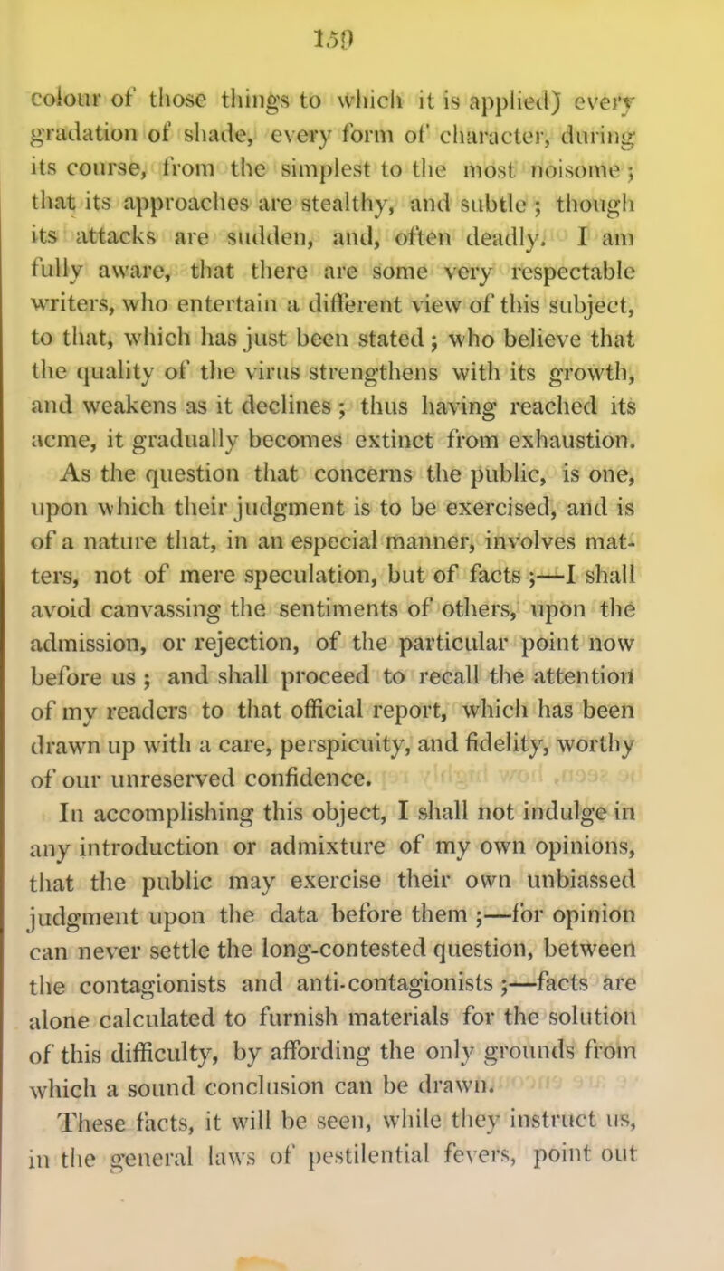 1.50 colour of those things to which it is appHetl) every gradation of shade, every form of character, during its course, from the simplest to the most noisome j that its approaches are stealthy, and subtle ; though its attacks are sudden, and, often deadly. I am fully aware, that there are some very respectable writers, who entertain a different view of this subject, to that, which has just been stated j who believe that the quality of the virus strengthens with its growth, and weakens as it declines ; thus having reached its acme, it gradually becomes extinct from exhaustion. As the question that concerns the public, is one, upon which their judgment is to be exercised, and is of a nature that, in an especial manner, involves mat- ters, not of mere speculation, but of facts ;—I shall avoid canvassing the sentiments of others, upon the admission, or rejection, of the particular point now before us ; and shall proceed to recall the attention of my readers to that official report, which has been drawn up with a care, perspicuity, and fidelity, worthy of our unreserved confidence. In accomplishing this object, I shall not indulge in any introduction or admixture of my own opinions, that the public may exercise their own unbiassed judgment upon the data before them ;—for opinion can never settle the long-contested question, between the contagionists and anti-contagionists ;—facts are alone calculated to furnish materials for the solution of this difficulty, by affi)rding the only grounds from which a sound conclusion can be drawn. These facts, it will be seen, while they instruct us, in the general laws of pestilential fevers, point out