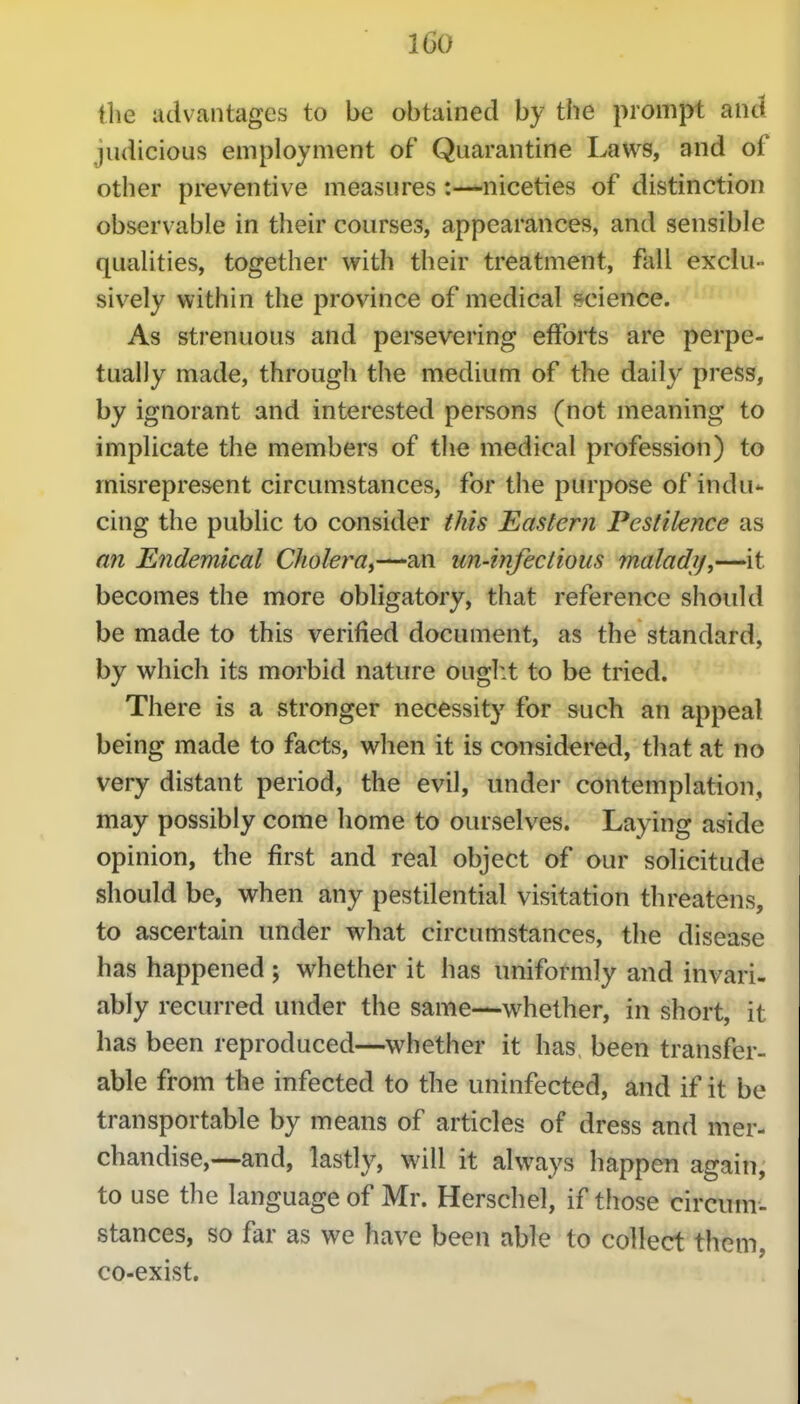 l6o llie advantages to be obtained by the prompt and judicious employment of Quarantine Laws, and of other preventive measures:—niceties of distinction ^ observable in their courses, appearances, and sensible qualities, together with their treatment, fall exclu- sively within the province of medical science. As strenuous and persevering efforts are perpe- tually made, througli the medium of the daily press, by ignorant and interested persons (not meaning to i implicate the members of the medical profession) to ^ misrepresent circumstances, for the purpose of indu- cing the public to consider this Eastern Pestilence as an Endemical Cholera,—-an un-infectious malady,—it becomes the more obligatory, that reference should be made to this verified document, as the standard, by which its morbid nature ought to be tried. There is a stronger necessity for such an appeal being made to facts, when it is considered, that at no very distant period, the evil, under contemplation, may possibly come home to ourselves. Laying aside opinion, the first and real object of our solicitude should be, when any pestilential visitation threatens, to ascertain under what circumstances, the disease has happened ; whether it has uniformly and invari- ably recurred under the same—whether, in short, it has been reproduced—whether it has been transfer- able from the infected to the uninfected, and if it be transportable by means of articles of dress and mer- chandise,—and, lastly, will it always happen again, to use the language of Mr. Herschel, if those circum- stances, so far as we have been able to collect them, co-exist.