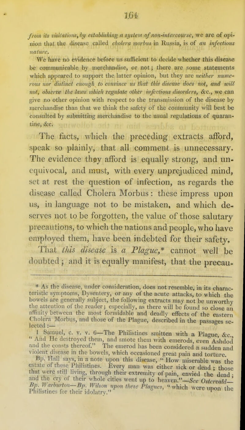 from its visilal'wiis, by establishing a system of non'ititercofirse, we are of opi- nion tliat the disease called cholera morbus in Russia, is of aii infectious nature. We have no evidence before us sufficient to decide whether this disease be communicable by merchandise, or not; there arc some statements which appeared to support the latter opinion, but they are neither numc' rous nor distinct enough to convince us that this disease does not, and ivill not, observe the laws which regulate other infectious disorders, &c,, we can give no other opinion with respect to the transmission of the disease by merchandise than that we think the safety of the community will best be consulted by submitting merchandise to the usual regulations of quaran- tine, &e. ^The facts, which the preceding extracts afford, speak so plainly, that all comment is unnecessary. The evidence thpy afford is equally strong, and un- equivocal, and must, with every unprejudiced mind, set at rest the question of infection, as regards the disease called Cholera Morbus: these impress upon us, in language not to be mistaken, and which de- serves not to be forgotten, the value of those salutary precautions, to which the nations and people, who have employed them, have been indebted for their safety. That this disease is a Plague,* cannot well be doubted ; and it is equally manifest, that the precau- * As the disease, undtn* consideration, does not resemble, in its charac- teristic s}Tnptoms, Dysentery, or any of the acute attacks, to which the bowels are generally subject, the following extracts may not be unworthy the attention of the reader; especially, as there will be found so close an affinity between the most formidable and deadly effects of the eastern Cholera Morbus, and those of the Plague, described in the passages se- lected :— I fa 1 Samuel, c. v. v. G—The Philistines smitten with a Plague, &c.  And lie destroyed them, and smote them with emerods, even As'hdocl and the coasts thereof. The emerod has been considered a sudden and violent disease in the bowels, which occasioned great pain and torture. Bp. Hall says, in a note upon this disease,  How miserable was the estate of these Philistines. Every man was either sick or dead ; those that were still living, through their extremity of pain, envied the dead • and the cry of their whole cities went up to heaven.—OstcrvaM— Bp Warburton—Bp. Wihon upon these Plagues,  ^^'hich were upon the Philistines for their idolatry. i . v