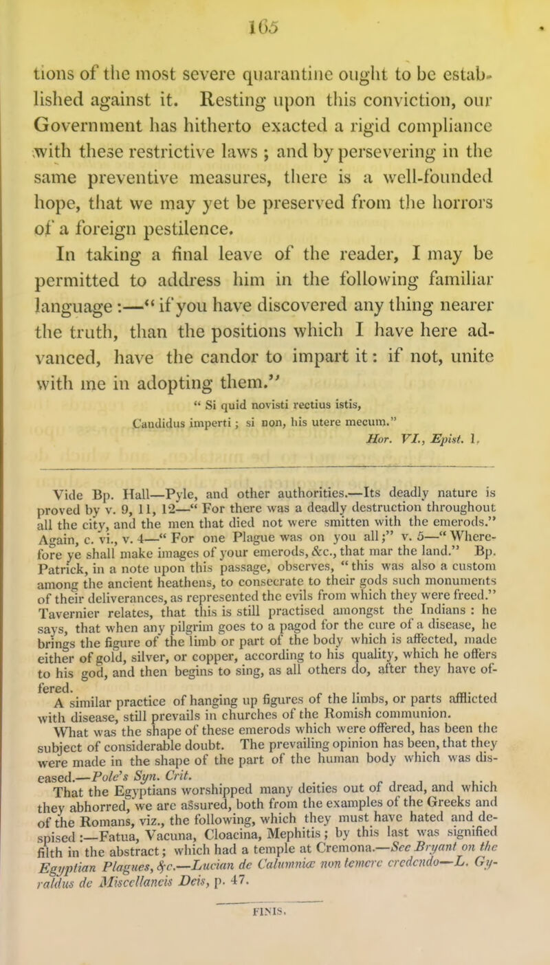 tions of the most severe quarantine ought to be estab- lished against it. Resting upon this conviction, our Government has hitherto exacted a rigid compUance ;with these restrictive laws ; and by persevering in the same preventive measures, there is a well-founded hope, that we may yet be preserved from the horrors of a foreign pestilence. In taking a final leave of the reader, I may be permitted to address him in the following familiar language :—*' if you have discovered any thing nearer the truth, than the positions which I have here ad- vanced, have the candor to impart it: if not, unite with me in adopting them.''  Si quid novisti rectius istis, Caudidus imperii; si non, his utere mecum. Hot. VI., Epist. 1. Vide Bp. Hall—Pyle, and other authorities.—Its deadly nature is proved by v. 9, 11, 12— For there was a deadly destruction throughout all the city, and the men that died not were smitten with the emerods. Attain, c. vi., v. 4—*' For one Plague was on you allv. 5— Where- fore ye shall make images of your emerods, &c., that mar the land. Bp. Patrick, in a note upon this passage, observes,  this was also a custom among the ancient heathens, to consecrate to their gods such monuments of their deliverances, as represented the evils from which they were freed. Tavernier relates, that this is still practised amongst the Indians : he says, that when any pilgrim goes to a pagod for the cure of a disease, he brings the figure of the^limb or part of the body which is affected, made either of gold, silver, or copper, according to his quality, which he offers to his god, and then begins to sing, as all others do, after they have of- fered. A similar practice of hanging up figures of the limbs, or parts afflicted with disease, still prevails in churches of the Romish communion. What was the shape of these emerods which were offered, has been the subject of considerable doubt. The prevailing opinion has been, that they were made in the shape of the part of the human body which was dis- eased.—Fo/e'* Sy7i. Crit. .f,j lu-u That the Egyptians worshipped many deities out oi dread, and which they abhorred!^ we arc aSsured, both from the examples of the Greeks and of the Romans, viz., the following, which they must have hated and de- spised :—Fatua, Vacuna, Cloacina, Mephitis; by this last was signified filtii in the abstract; which had a temple at Cremona.—Sec Bn/ant on the Egyptian P/agues, 8fc.—Lucian de Caluvrnicc non t^mcrc crcdcndo—L. Gy- rahlus de MisccUancis Deis, p. 47. FINIS.