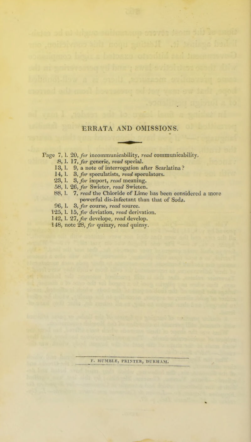 ERRATA AND OMISSIONS. Page 7, 1. 20, fur incommunicability, read communicabiHty. S, J. 17, for generic, read special. 13, 1. 9, a note of interrogation after Scarlatina? 14, 1. 3,/or speculatists, read speculators. 23, I. S,for import, jead meaning. 58, 1, 26, for Swieter, read Swieten. 88, 1. 7, read the Chloride of Lime has been considered a more powerful dis-infectant tlian that of Soda. 96, 1. 3, for course, read source. 125, 1. \5,for deviation, read derivation. 142, 1. 27, for develope, read develop. 148, note 28, fur (juinzy, read (juinsy. F. Hl'MBLE, PRI.NTER, DURHAM.