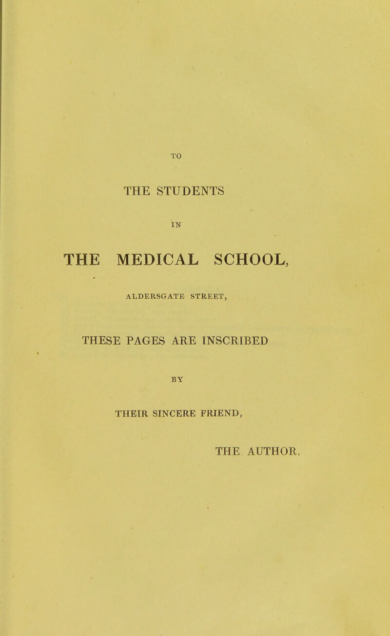 TO THE STUDENTS IN THE MEDICAL SCHOOL, ALDERSGATE STREET, THESE PAGES ARE INSCRIBED BY THEIR SINCERE FRIEND, THE AUTHOR,