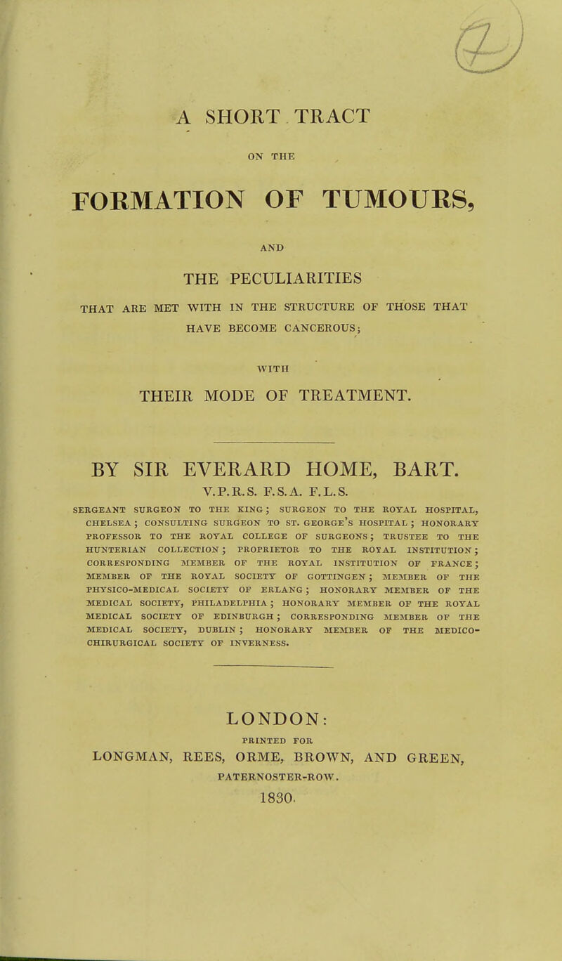 A SHORT TRACT ON THE FORMATION OF TUMOURS, AND THE PECULIARITIES THAT ARE MET WITH IN THE STRUCTURE OF THOSE THAT HAVE BECOME CANCEROUS; WITH THEIR MODE OF TREATMENT. BY SIR EVERARD HOME, BART. V.P.R.S. F.S.A. F.L.S. SERGEANT SURGEON TO THE KING ; SURGEON TO THE ROYAL HOSPITAL, CHELSEA ; CONSULTING SURGEON TO ST. GEORGe's HOSPITAL ; HONORARY professor to the royal college of surgeons; trustee to the hunterian collection; proprietor to the royal institution; corresponding member of the royal institution of france; member of the royal society of gottingen ; member of the physico-medical society of erlang ; honorary member of the medical society, philadelphia ; honorary member of the royal medical society of edinburgh ; corresponding member of the medical society, dublin ; honorary member of the medico- chirurgical society of inverness. LONDON: PRINTED FOR LONGMAN, REES, ORME, BROWN, AND GREEN, PATERNOSTER-ROW. 1830.