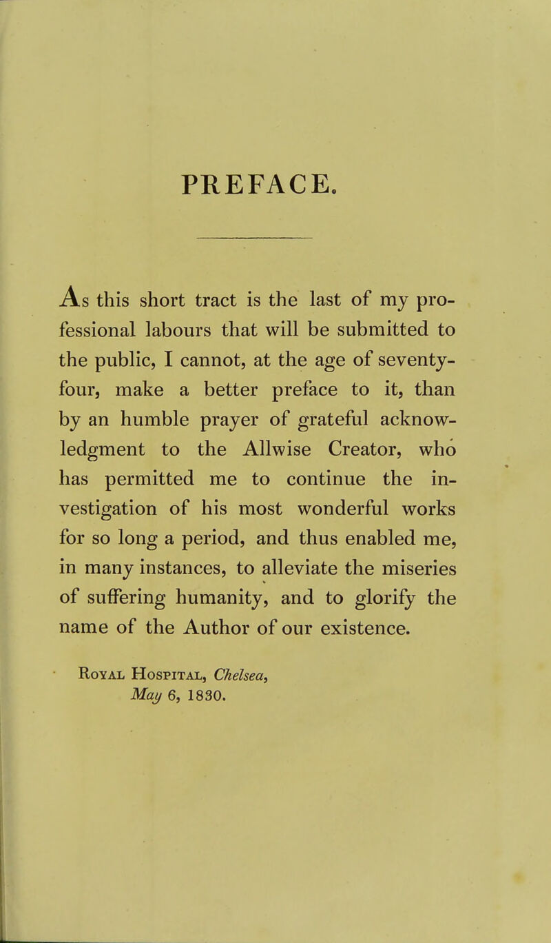 PREFACE. As this short tract is the last of my pro- fessional labours that will be submitted to the public, I cannot, at the age of seventy- four, make a better preface to it, than by an humble prayer of grateful acknow- ledgment to the Allwise Creator, who has permitted me to continue the in- vestigation of his most wonderful works for so long a period, and thus enabled me, in many instances, to alleviate the miseries of suffering humanity, and to glorify the name of the Author of our existence. Royal Hospital, Chelsea, May 6, 1830.