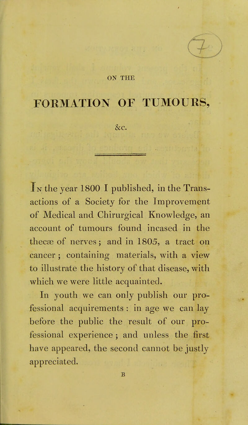 ON THE FORMATION OF TUMOURS, &c. In the year 1800 I published, in the Trans- actions of a Society for the Improvement of Medical and Chirurgical Knowledge, an account of tumours found incased in the thecas of nerves; and in 1805, a tract on cancer; containing materials, with a view to illustrate the history of that disease, with which we were little acquainted. In youth we can only publish our pro- fessional acquirements : in age we can lay before the public the result of our pro- fessional experience ; and unless the first have appeared, the second cannot be justly appreciated. B