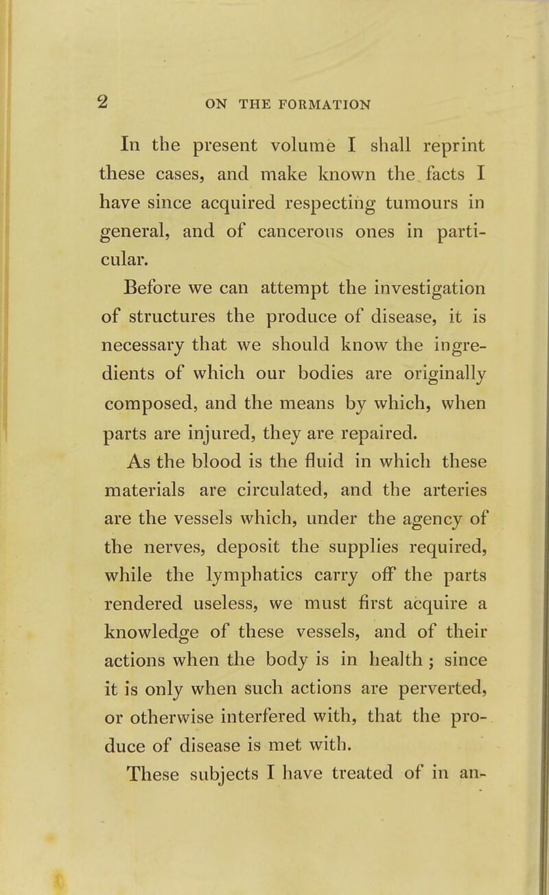 In the present volume I shall reprint these cases, and make known the facts I have since acquired respecting tumours in general, and of cancerous ones in parti- cular. Before we can attempt the investigation of structures the produce of disease, it is necessary that we should know the ingre- dients of which our bodies are originally composed, and the means by which, when parts are injured, they are repaired. As the blood is the fluid in which these materials are circulated, and the arteries are the vessels which, under the agency of the nerves, deposit the supplies required, while the lymphatics carry off the parts rendered useless, we must first acquire a knowledge of these vessels, and of their actions when the body is in health; since it is only when such actions are perverted, or otherwise interfered with, that the pro- duce of disease is met with. These subjects I have treated of in an-