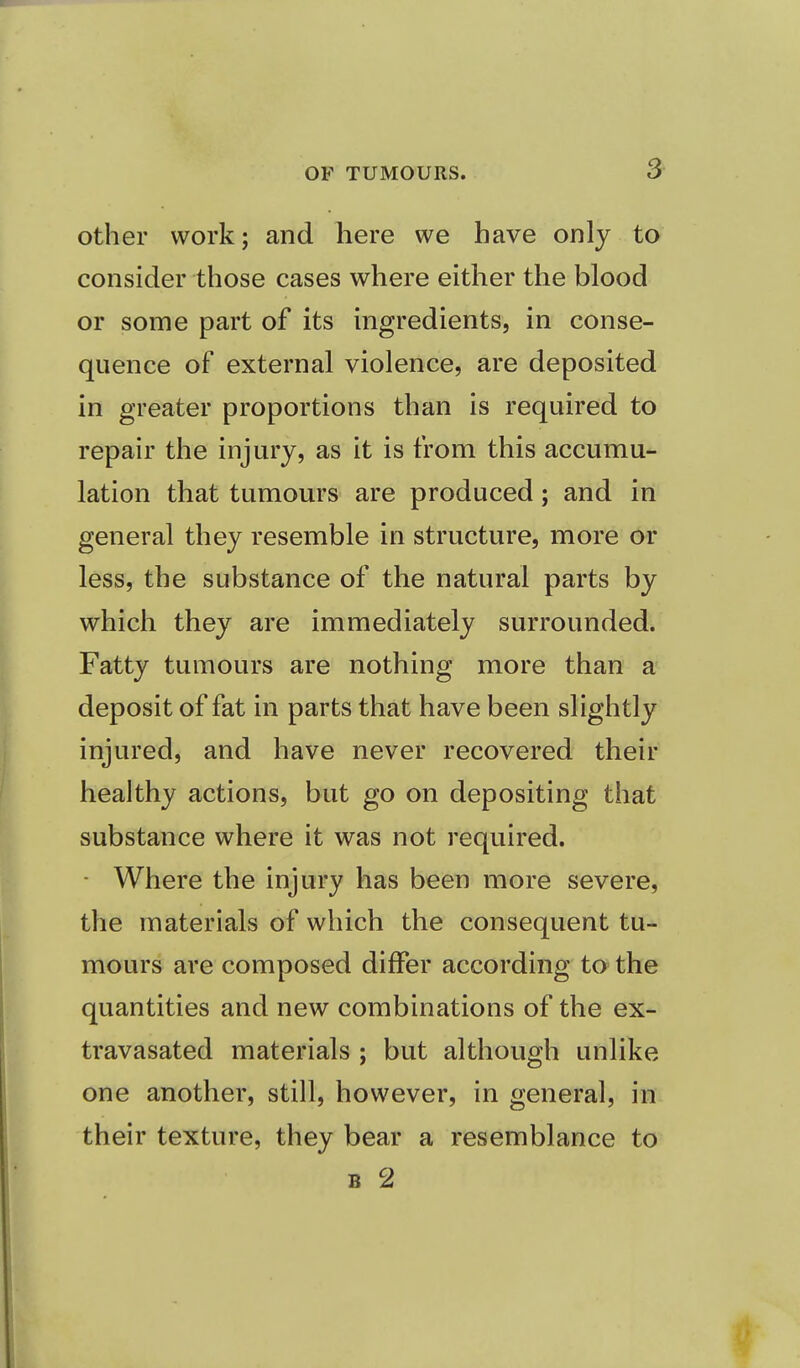 other work; and here we have only to consider those cases where either the blood or some part of its ingredients, in conse- quence of external violence, are deposited in greater proportions than is required to repair the injury, as it is from this accumu- lation that tumours are produced; and in general they resemble in structure, more or less, the substance of the natural parts by which they are immediately surrounded. Fatty tumours are nothing more than a deposit of fat in parts that have been slightly injured, and have never recovered their healthy actions, but go on depositing that substance where it was not required. • Where the injury has been more severe, the materials of which the consequent tu- mours are composed differ according to the quantities and new combinations of the ex- travasated materials ; but although unlike one another, still, however, in general, in their texture, they bear a resemblance to