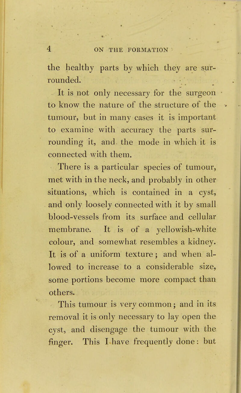 the healthy parts by which they are sur- rounded. It is not only necessary for the surgeon • to know the nature of the structure of the tumour, but in many cases it is important to examine with accuracy the parts sur- rounding it, and the mode in which it is connected with them. There is a particular species of tumour, met with in the neck, and probably in other situations, which is contained in a cyst, and only loosely connected with it by small blood-vessels from its surface and cellular membrane. It is of a yellowish-white colour, and somewhat resembles a kidney. It is of a uniform texture; and when al- lowed to increase to a considerable size, some portions become more compact than others. This tumour is very common; and in its removal it is only necessary to lay open the cyst, and disengage the tumour with the finger. This I have frequently done: but