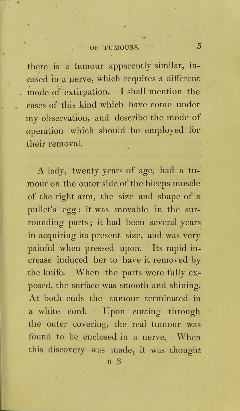 there is a tumour apparently similar, in- cased in a nerve, which requires a different mode of extirpation. I shall mention the cases of this kind which have come under my observation, and describe the mode of operation which should be employed for their removal. A lady, twenty years of age, had a tu- mour on the outer side of the biceps muscle of the right arm, the size and shape of a pullet's egg: it was movable in the sur- rounding parts; it had been several years in acquiring its present size, and was very painful when pressed upon. Its rapid in- crease induced her to have it removed by the knife. When the parts were fully ex- posed, the surface was smooth and shining. At both ends the tumour terminated in a white cord. Upon cutting through the outer covering, the real tumour was found to be enclosed in a nerve. When this d iscovery was made, it was thought b 3
