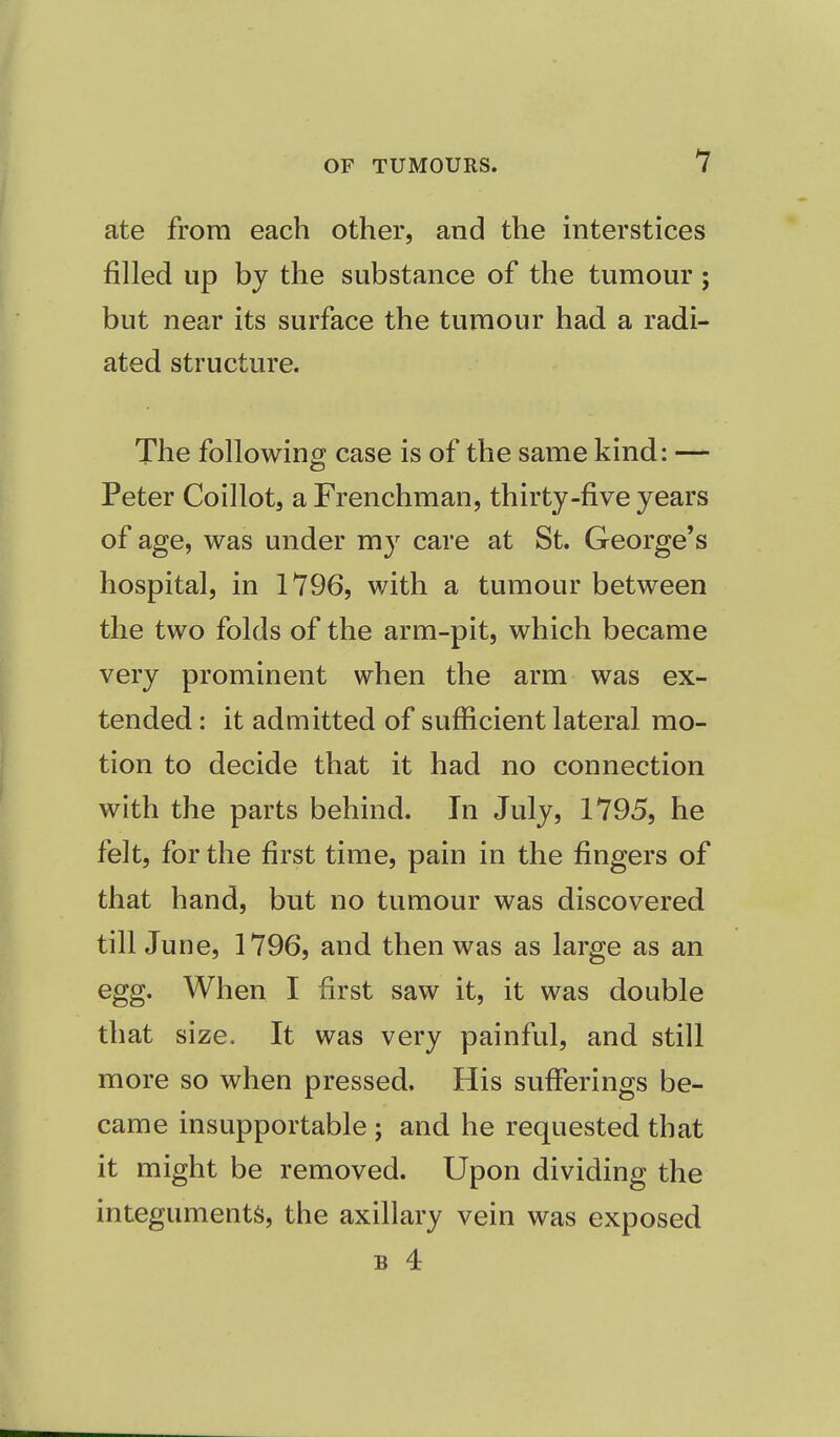 ate from each other, and the interstices filled up by the substance of the tumour; but near its surface the tumour had a radi- ated structure. The following case is of the same kind: — S3 Peter Coillot, a Frenchman, thirty-five years of age, was under my care at St. George's hospital, in 1796, with a tumour between the two folds of the arm-pit, which became very prominent when the arm was ex- tended: it admitted of sufficient lateral mo- tion to decide that it had no connection with the parts behind. In July, 1795, he felt, for the first time, pain in the fingers of that hand, but no tumour was discovered till June, 1796, and then was as large as an egg. When I first saw it, it was double that size. It was very painful, and still more so when pressed. His sufferings be- came insupportable ; and he requested that it might be removed. Upon dividing the integuments, the axillary vein was exposed b 4