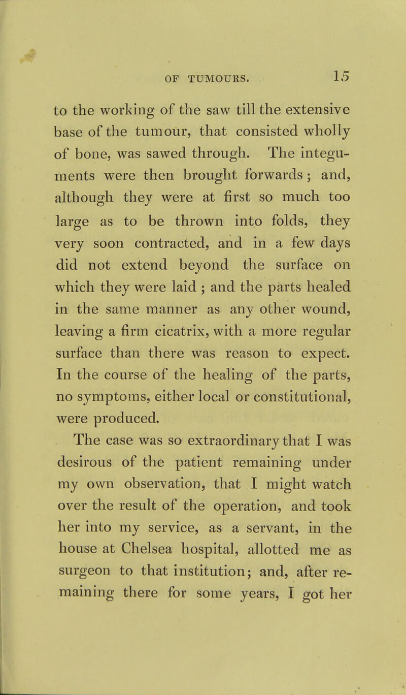 to the working of the saw till the extensive base of the tumour, that consisted wholly of bone, was sawed through. The integu- ments were then brought forwards ; and, although thev were at first so much too large as to be thrown into folds, they very soon contracted, and in a few days did not extend beyond the surface on which they were laid ; and the parts healed in the same manner as any other wound, leaving a firm cicatrix, with a more regular surface than there was reason to expect. In the course of the healing of the parts, no symptoms, either local or constitutional, were produced. The case was so extraordinary that I was desirous of the patient remaining under my own observation, that I might watch over the result of the operation, and took her into my service, as a servant, in the house at Chelsea hospital, allotted me as surgeon to that institution; and, after re- maining there for some years, I got her