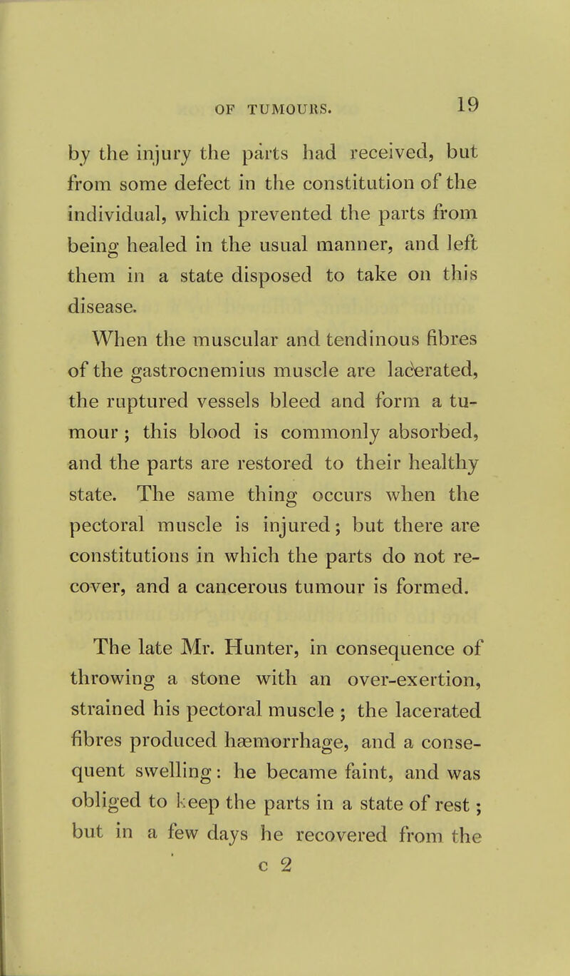 by the injury the parts had received, but from some defect in the constitution of the individual, which prevented the parts from being healed in the usual manner, and left them in a state disposed to take on this disease. When the muscular and tendinous fibres of the gastrocnemius muscle are laderated, the ruptured vessels bleed and form a tu- mour ; this blood is commonly absorbed, and the parts are restored to their healthy state. The same thing occurs when the pectoral muscle is injured; but there are constitutions in which the parts do not re- cover, and a cancerous tumour is formed. The late Mr. Hunter, in consequence of throwing a stone with an over-exertion, strained his pectoral muscle ; the lacerated fibres produced haemorrhage, and a conse- quent swelling: he became faint, and was obliged to keep the parts in a state of rest; but in a few days he recovered from the c 2