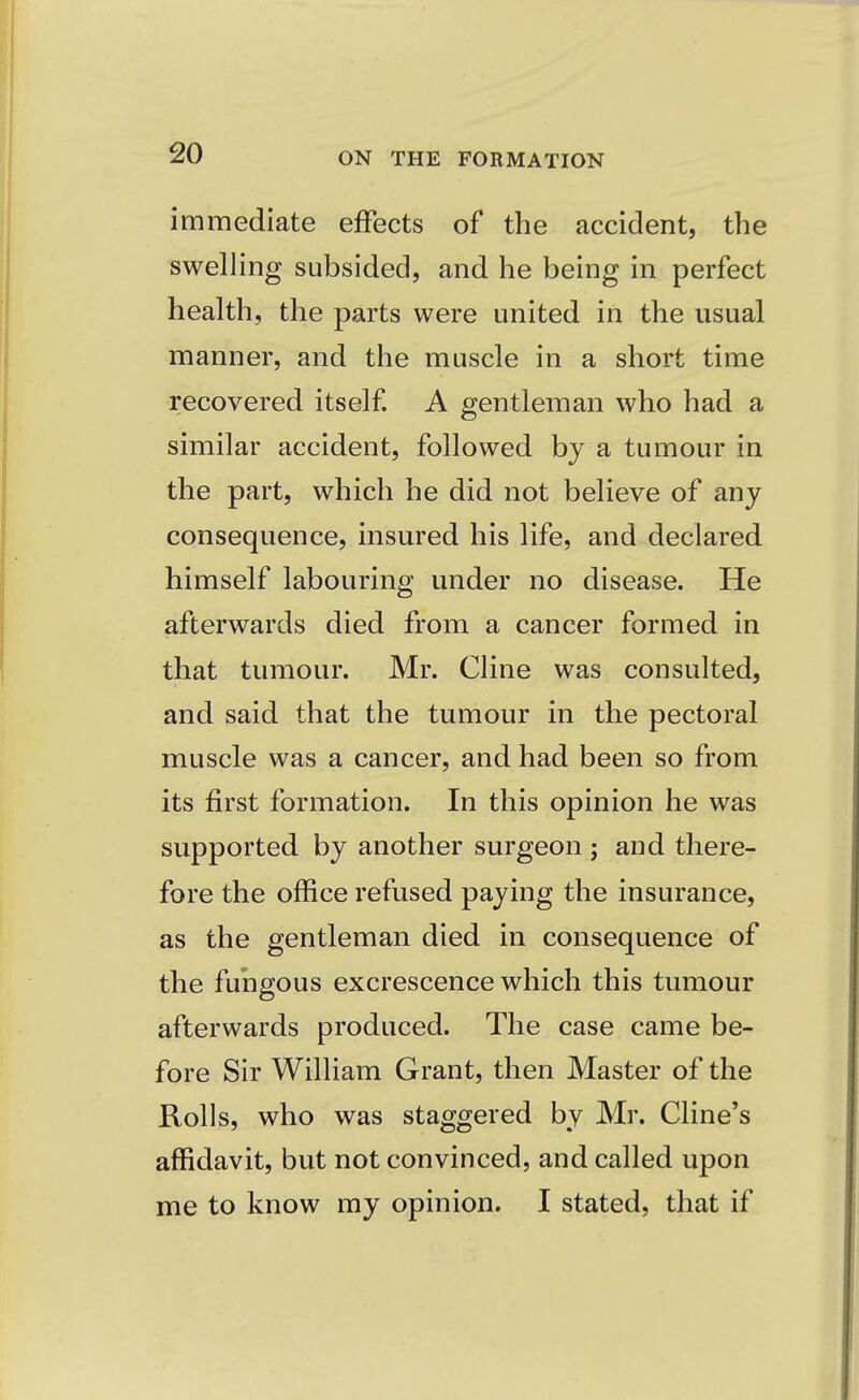 immediate effects of the accident, the swelling subsided, and he being in perfect health, the parts were united in the usual manner, and the muscle in a short time recovered itself. A gentleman who had a similar accident, followed by a tumour in the part, which he did not believe of any consequence, insured his life, and declared himself labouring under no disease. He afterwards died from a cancer formed in that tumour. Mr. Cline was consulted, and said that the tumour in the pectoral muscle was a cancer, and had been so from its first formation. In this opinion he was supported by another surgeon ; and there- fore the office refused paying the insurance, as the gentleman died in consequence of the fungous excrescence which this tumour afterwards produced. The case came be- fore Sir William Grant, then Master of the Rolls, who was staggered by Mr. Cline's affidavit, but not convinced, and called upon me to know my opinion. I stated, that if