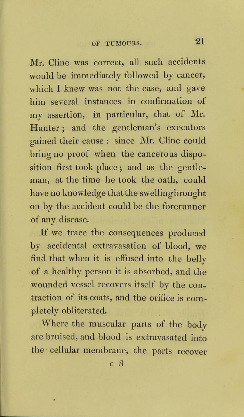 Mr. Cline was correct, all such accidents would be immediately followed by cancer, which I knew was not the case, and gave him several instances in confirmation of my assertion, in particular, that of Mr. Hunter; and the gentleman's executors gained their cause : since Mr. Cline could bring no proof when the cancerous dispo- sition first took place; and as the gentle- man, at the time he took the oath, could have no knowledge that the swelling brought on by the accident could be the forerunner of any disease. If we trace the consequences produced by accidental extravasation of blood, we find that when it is effused into the belly of a healthy person it is absorbed, and the wounded vessel recovers itself by the con- traction of its coats, and the orifice is com- pletely obliterated. Where the muscular parts of the body are bruised, and blood is extravasated into the cellular membrane, the parts recover
