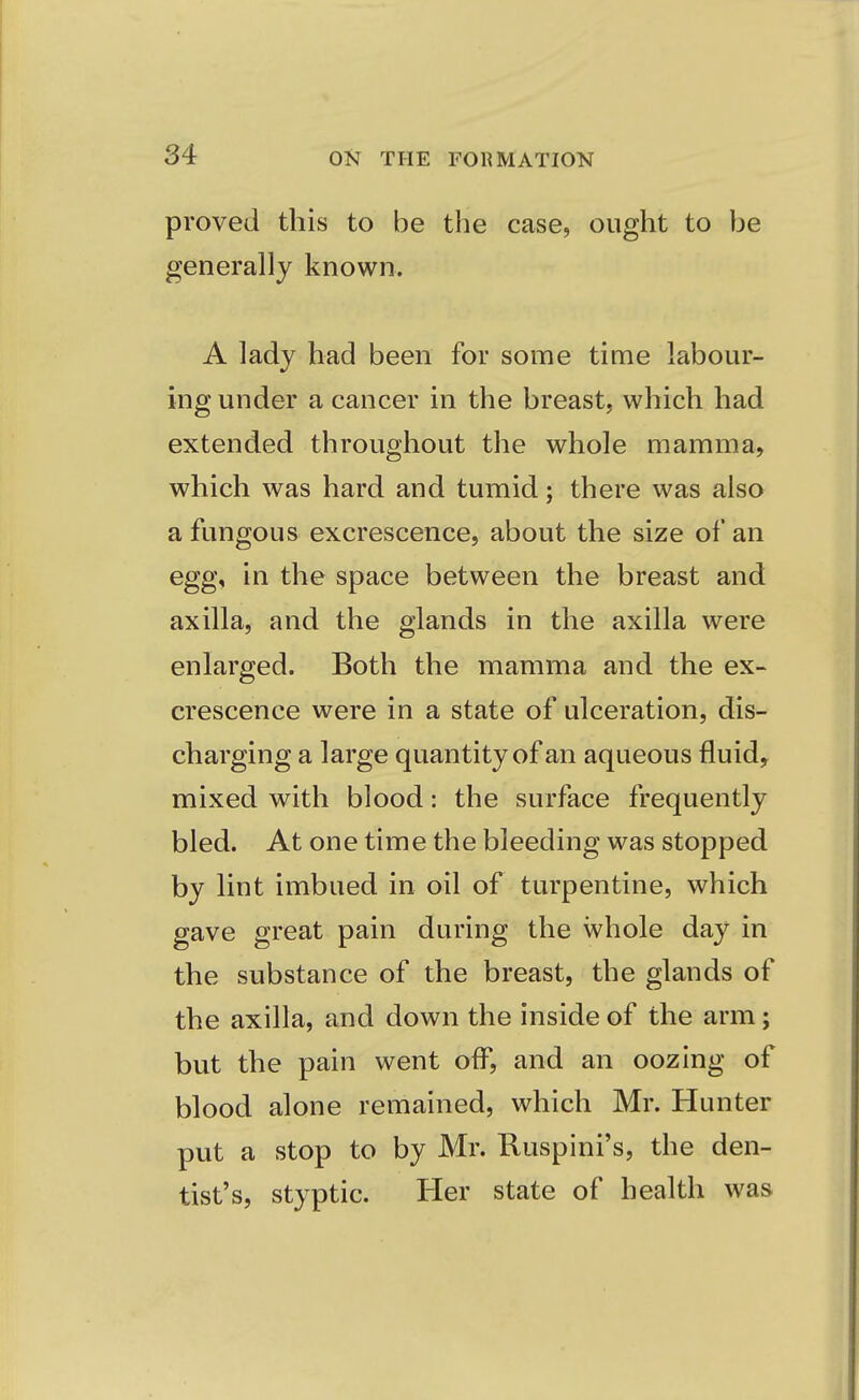 proved this to be the case, ought to be generally known. A lady had been for some time labour- ing under a cancer in the breast, which had extended throughout the whole mamma, which was hard and tumid; there was also a fungous excrescence, about the size of an egg, in the space between the breast and axilla, and the glands in the axilla were enlarged. Both the mamma and the ex- crescence were in a state of ulceration, dis- charging a large quantity of an aqueous fluid, mixed with blood: the surface frequently bled. At one time the bleeding was stopped by lint imbued in oil of turpentine, which gave great pain during the whole day in the substance of the breast, the glands of the axilla, and down the inside of the arm; but the pain went off, and an oozing of blood alone remained, which Mr. Hunter put a stop to by Mr. Ruspini's, the den- tist's, styptic. Her state of health was